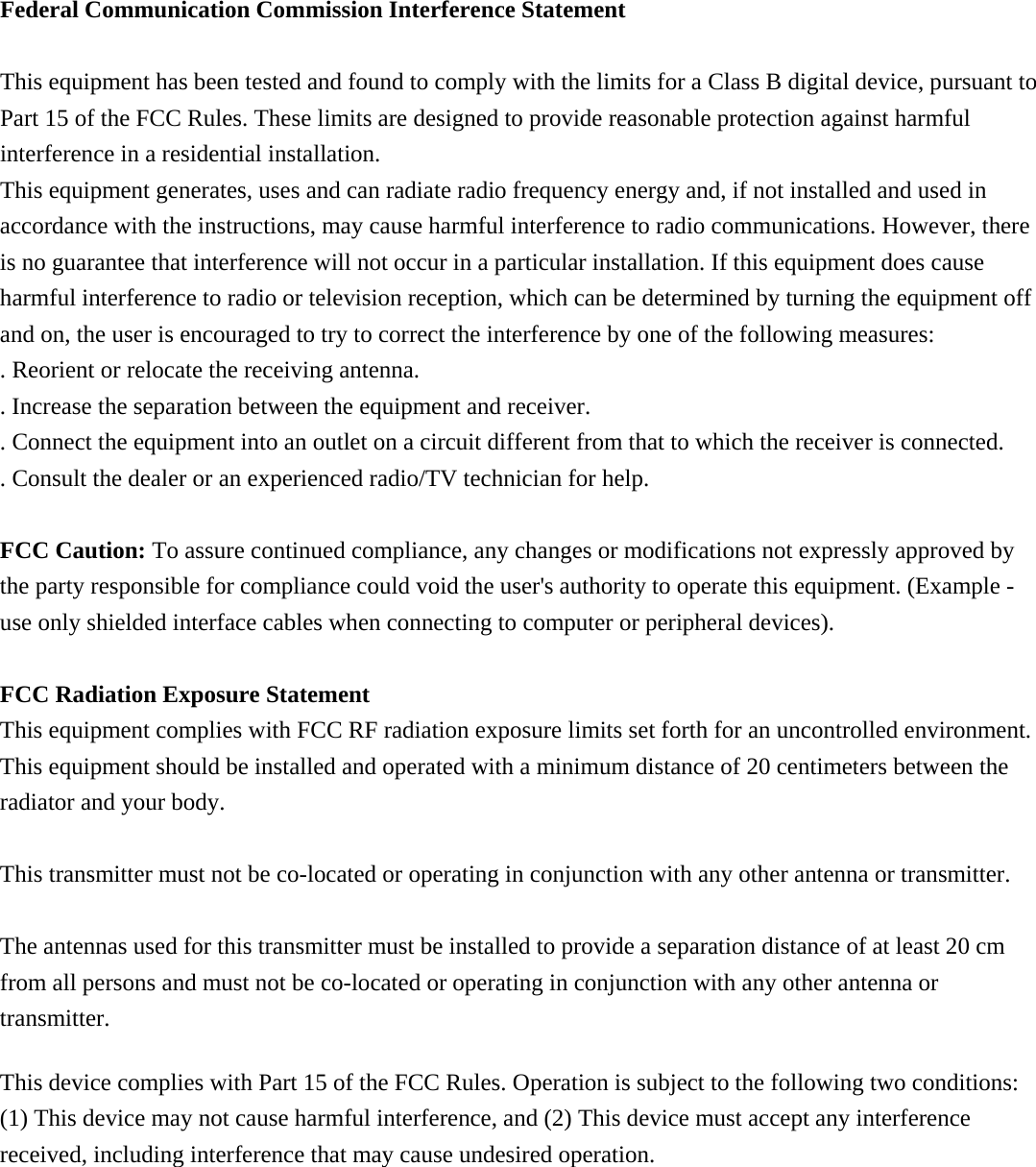 Federal Communication Commission Interference Statement  This equipment has been tested and found to comply with the limits for a Class B digital device, pursuant to Part 15 of the FCC Rules. These limits are designed to provide reasonable protection against harmful interference in a residential installation. This equipment generates, uses and can radiate radio frequency energy and, if not installed and used in accordance with the instructions, may cause harmful interference to radio communications. However, there is no guarantee that interference will not occur in a particular installation. If this equipment does cause harmful interference to radio or television reception, which can be determined by turning the equipment off and on, the user is encouraged to try to correct the interference by one of the following measures: . Reorient or relocate the receiving antenna. . Increase the separation between the equipment and receiver. . Connect the equipment into an outlet on a circuit different from that to which the receiver is connected. . Consult the dealer or an experienced radio/TV technician for help.  FCC Caution: To assure continued compliance, any changes or modifications not expressly approved by the party responsible for compliance could void the user&apos;s authority to operate this equipment. (Example - use only shielded interface cables when connecting to computer or peripheral devices).  FCC Radiation Exposure Statement This equipment complies with FCC RF radiation exposure limits set forth for an uncontrolled environment. This equipment should be installed and operated with a minimum distance of 20 centimeters between the radiator and your body.  This transmitter must not be co-located or operating in conjunction with any other antenna or transmitter.  The antennas used for this transmitter must be installed to provide a separation distance of at least 20 cm from all persons and must not be co-located or operating in conjunction with any other antenna or transmitter.  This device complies with Part 15 of the FCC Rules. Operation is subject to the following two conditions: (1) This device may not cause harmful interference, and (2) This device must accept any interference received, including interference that may cause undesired operation.  