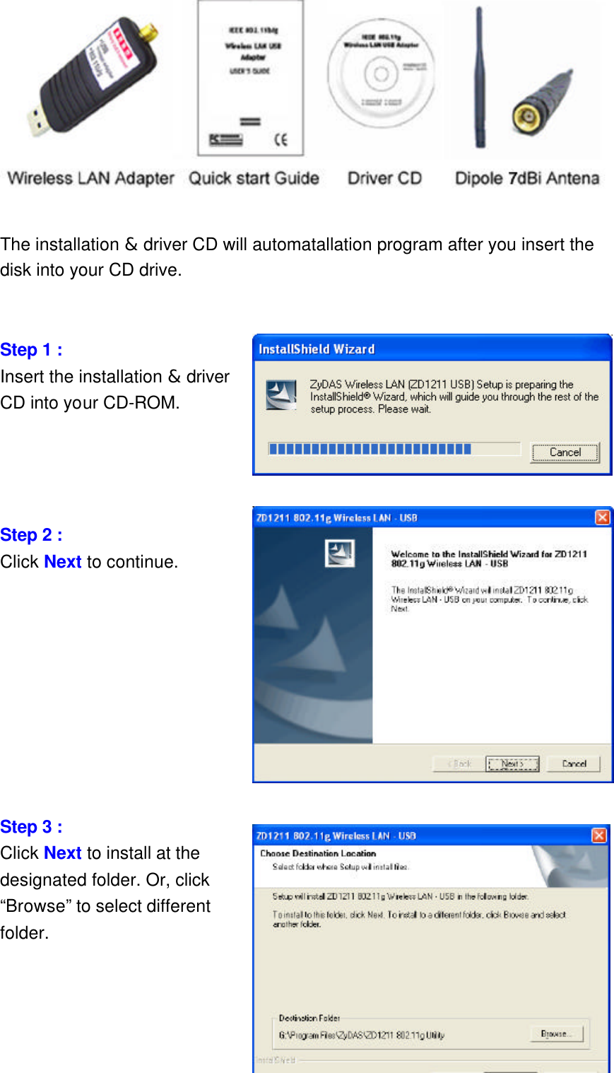     2   The installation &amp; driver CD will automatallation program after you insert the disk into your CD drive.   Step 1 :   Insert the installation &amp; driver CD into your CD-ROM.     Step 2 :   Click Next to continue.          Step 3 :   Click Next to install at the designated folder. Or, click “Browse” to select different folder.  