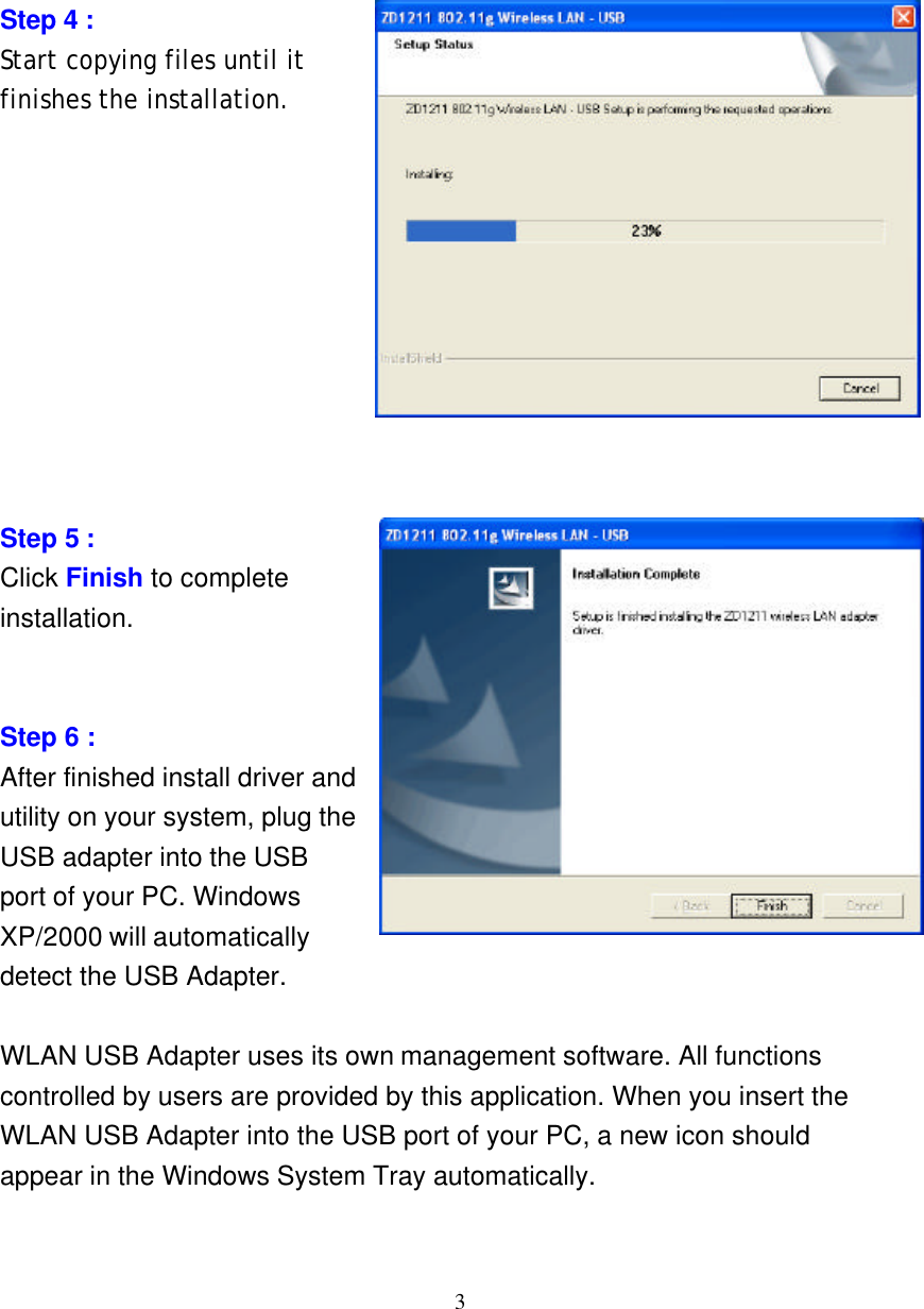     3        Step 4 :   Start copying files until it finishes the installation.           Step 5 :   Click Finish to complete installation.   Step 6 : After finished install driver and utility on your system, plug the USB adapter into the USB port of your PC. Windows XP/2000 will automatically detect the USB Adapter.  WLAN USB Adapter uses its own management software. All functions controlled by users are provided by this application. When you insert the WLAN USB Adapter into the USB port of your PC, a new icon should appear in the Windows System Tray automatically. 