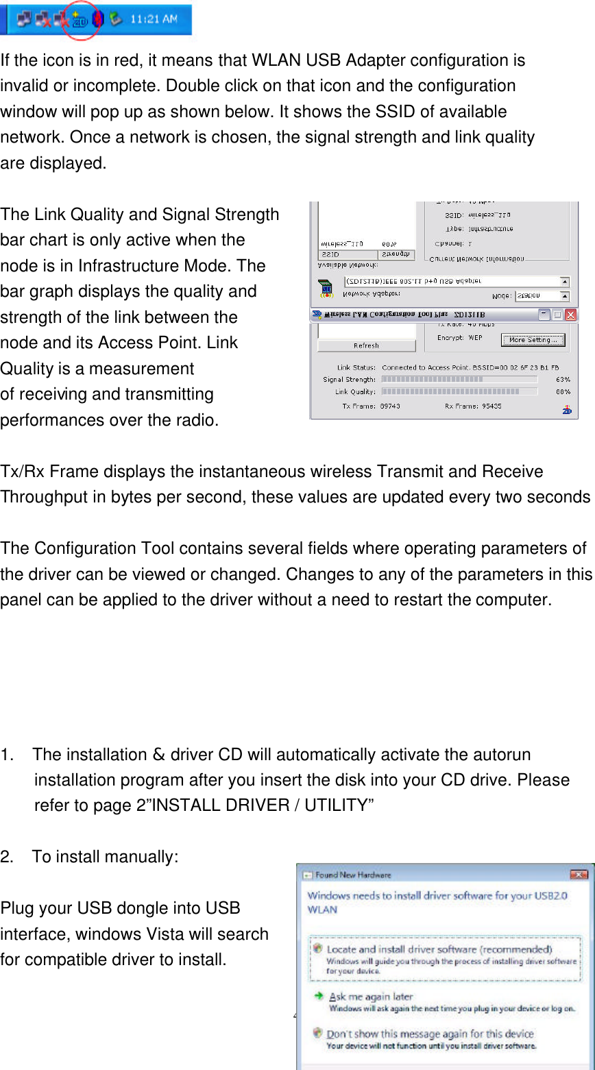     4  If the icon is in red, it means that WLAN USB Adapter configuration is invalid or incomplete. Double click on that icon and the configuration window will pop up as shown below. It shows the SSID of available network. Once a network is chosen, the signal strength and link quality are displayed.  The Link Quality and Signal Strength   bar chart is only active when the node is in Infrastructure Mode. The   bar graph displays the quality and strength of the link between the   node and its Access Point. Link   Quality is a measurement   of receiving and transmitting   performances over the radio.  Tx/Rx Frame displays the instantaneous wireless Transmit and Receive   Throughput in bytes per second, these values are updated every two seconds  The Configuration Tool contains several fields where operating parameters of the driver can be viewed or changed. Changes to any of the parameters in this panel can be applied to the driver without a need to restart the computer.    1.  The installation &amp; driver CD will automatically activate the autorun installation program after you insert the disk into your CD drive. Please refer to page 2”INSTALL DRIVER / UTILITY”  2.  To install manually:    Plug your USB dongle into USB   interface, windows Vista will search   for compatible driver to install. 