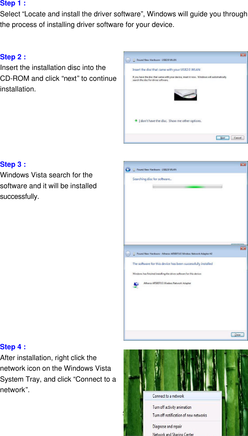     5  Step 1 : Select “Locate and install the driver software”, Windows will guide you through the process of installing driver software for your device.   Step 2 : Insert the installation disc into the CD-ROM and click “next” to continue installation.                Step 3 : Windows Vista search for the software and it will be installed successfully.              Step 4 : After installation, right click the network icon on the Windows Vista System Tray, and click “Connect to a network”. 