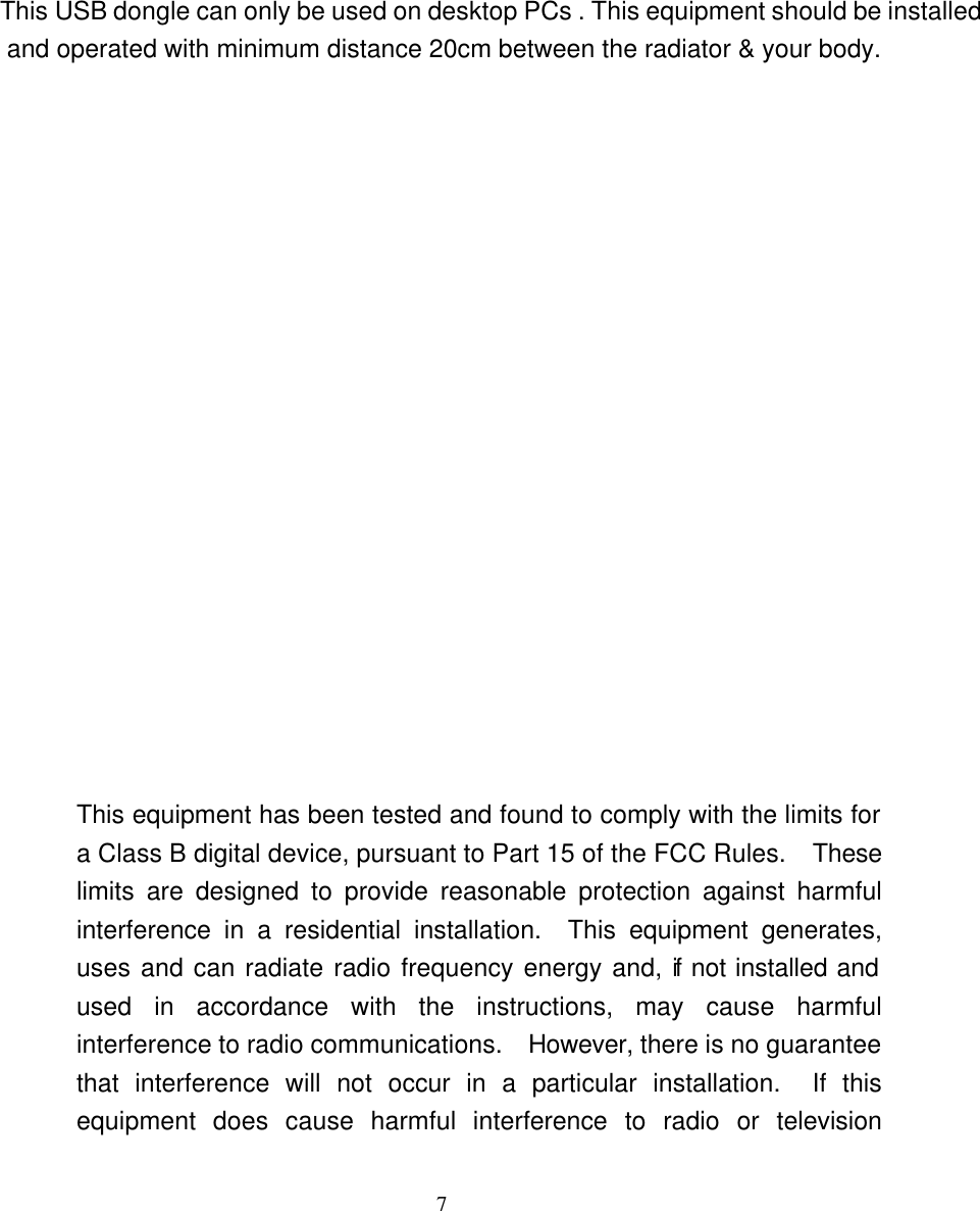    7                                                 This USB dongle can only be used on desktop PCs . This equipment should be installed and operated with minimum distance 20cm between the radiator &amp; your body.                    This equipment has been tested and found to comply with the limits for a Class B digital device, pursuant to Part 15 of the FCC Rules.  These limits are designed to provide reasonable protection against harmful interference in a residential installation.  This equipment generates, uses and can radiate radio frequency energy and, if not installed and used in accordance with the instructions, may cause harmful interference to radio communications.  However, there is no guarantee that interference will not occur in a particular installation.  If this equipment does cause harmful interference to radio or television 