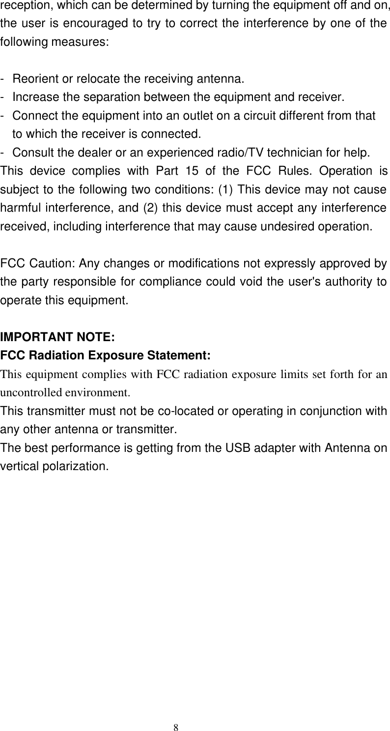     8 reception, which can be determined by turning the equipment off and on, the user is encouraged to try to correct the interference by one of the following measures:  - Reorient or relocate the receiving antenna. - Increase the separation between the equipment and receiver. - Connect the equipment into an outlet on a circuit different from that to which the receiver is connected. - Consult the dealer or an experienced radio/TV technician for help. This device complies with Part 15 of the FCC Rules. Operation is subject to the following two conditions: (1) This device may not cause harmful interference, and (2) this device must accept any interference received, including interference that may cause undesired operation.  FCC Caution: Any changes or modifications not expressly approved by the party responsible for compliance could void the user&apos;s authority to operate this equipment.  IMPORTANT NOTE: FCC Radiation Exposure Statement: This equipment complies with FCC radiation exposure limits set forth for an uncontrolled environment.  This transmitter must not be co-located or operating in conjunction with any other antenna or transmitter. The best performance is getting from the USB adapter with Antenna on vertical polarization. 