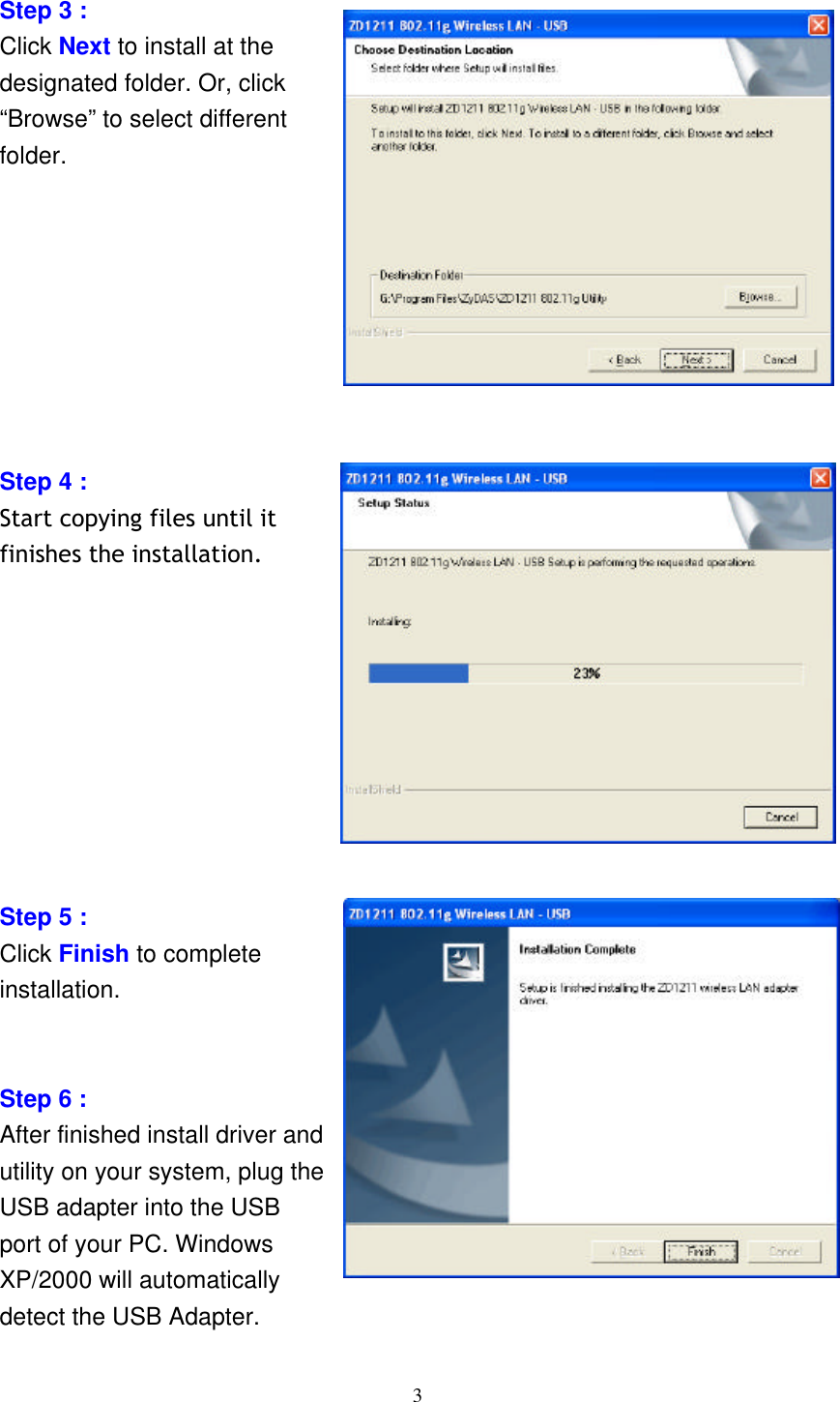     3  Step 3 :   Click Next to install at the designated folder. Or, click “Browse” to select different folder.         Step 4 :   Start copying files until it finishes the installation.          Step 5 :   Click Finish to complete installation.   Step 6 : After finished install driver and utility on your system, plug the USB adapter into the USB port of your PC. Windows XP/2000 will automatically detect the USB Adapter. 