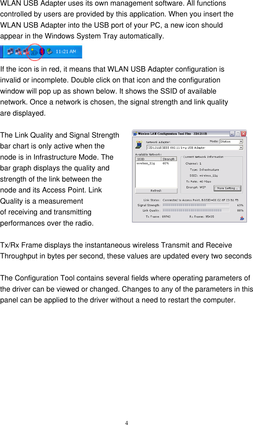     4  WLAN USB Adapter uses its own management software. All functions controlled by users are provided by this application. When you insert the WLAN USB Adapter into the USB port of your PC, a new icon should appear in the Windows System Tray automatically.  If the icon is in red, it means that WLAN USB Adapter configuration is invalid or incomplete. Double click on that icon and the configuration window will pop up as shown below. It shows the SSID of available network. Once a network is chosen, the signal strength and link quality are displayed.  The Link Quality and Signal Strength   bar chart is only active when the node is in Infrastructure Mode. The   bar graph displays the quality and strength of the link between the   node and its Access Point. Link   Quality is a measurement   of receiving and transmitting   performances over the radio.  Tx/Rx Frame displays the instantaneous wireless Transmit and Receive   Throughput in bytes per second, these values are updated every two seconds  The Configuration Tool contains several fields where operating parameters of the driver can be viewed or changed. Changes to any of the parameters in this panel can be applied to the driver without a need to restart the computer.       
