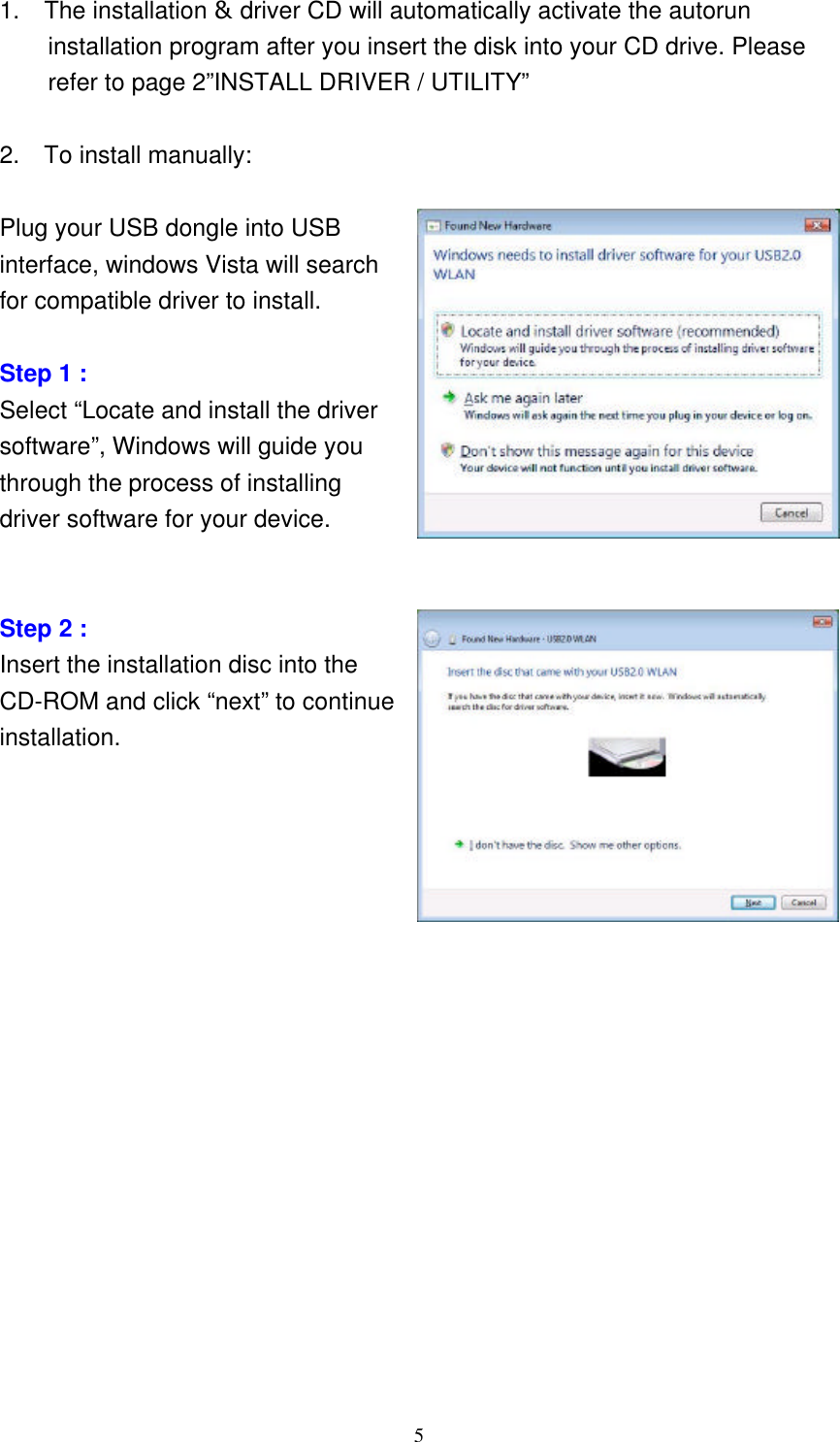     5 1.  The installation &amp; driver CD will automatically activate the autorun installation program after you insert the disk into your CD drive. Please refer to page 2”INSTALL DRIVER / UTILITY”  2.  To install manually:    Plug your USB dongle into USB   interface, windows Vista will search   for compatible driver to install.  Step 1 : Select “Locate and install the driver software”, Windows will guide you through the process of installing driver software for your device.   Step 2 : Insert the installation disc into the CD-ROM and click “next” to continue installation.                           