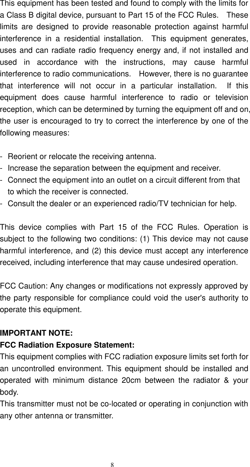     8 This equipment has been tested and found to comply with the limits for a Class B digital device, pursuant to Part 15 of the FCC Rules.  These limits are designed to provide reasonable protection against harmful interference in a residential installation.  This equipment generates, uses and can radiate radio frequency energy and, if not installed and used in accordance with the instructions, may cause harmful interference to radio communications.  However, there is no guarantee that interference will not occur in a particular installation.  If this equipment does cause harmful interference to radio or television reception, which can be determined by turning the equipment off and on, the user is encouraged to try to correct the interference by one of the following measures:  - Reorient or relocate the receiving antenna. - Increase the separation between the equipment and receiver. - Connect the equipment into an outlet on a circuit different from that to which the receiver is connected. - Consult the dealer or an experienced radio/TV technician for help.  This device complies with Part 15 of the FCC Rules. Operation is subject to the following two conditions: (1) This device may not cause harmful interference, and (2) this device must accept any interference received, including interference that may cause undesired operation.  FCC Caution: Any changes or modifications not expressly approved by the party responsible for compliance could void the user&apos;s authority to operate this equipment.  IMPORTANT NOTE: FCC Radiation Exposure Statement: This equipment complies with FCC radiation exposure limits set forth for an uncontrolled environment. This equipment should be installed and operated with minimum distance 20cm between the radiator &amp; your body. This transmitter must not be co-located or operating in conjunction with any other antenna or transmitter.  