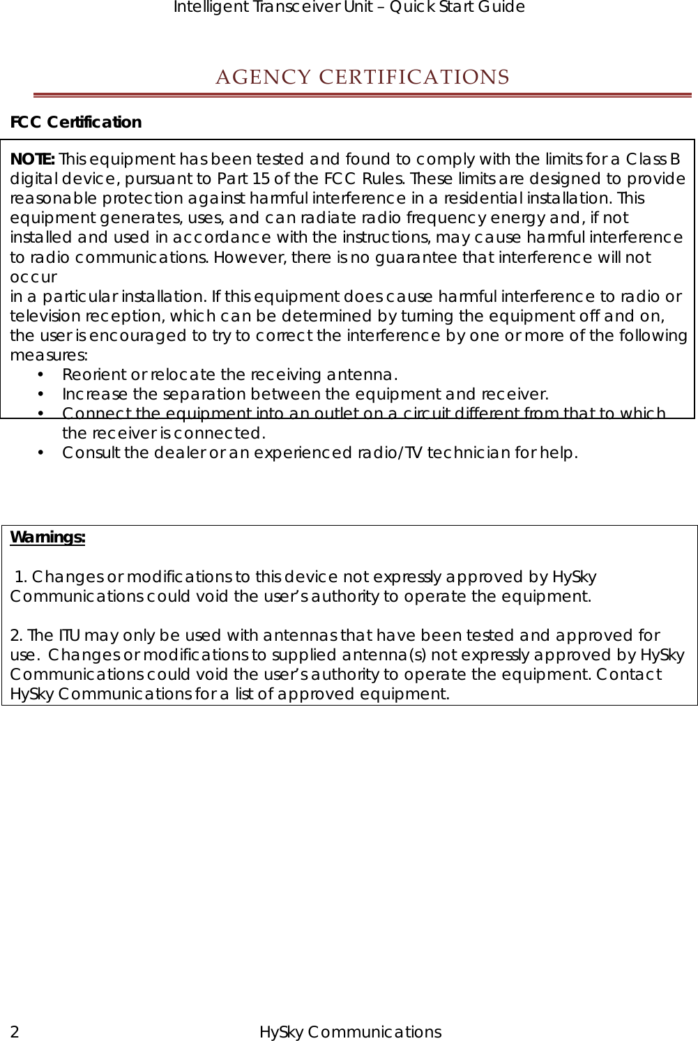   Intelligent Transceiver Unit – Quick Start Guide AGENCYCERTIFICATIONSFCC Certification NOTE: This equipment has been tested and found to comply with the limits for a Class B digital device, pursuant to Part 15 of the FCC Rules. These limits are designed to provide reasonable protection against harmful interference in a residential installation. This equipment generates, uses, and can radiate radio frequency energy and, if not installed and used in accordance with the instructions, may cause harmful interference to radio communications. However, there is no guarantee that interference will not occur in a particular installation. If this equipment does cause harmful interference to radio or television reception, which can be determined by turning the equipment off and on, the user is encouraged to try to correct the interference by one or more of the following measures: • Reorient or relocate the receiving antenna. • Increase the separation between the equipment and receiver. • Connect the equipment into an outlet on a circuit different from that to which the receiver is connected. • Consult the dealer or an experienced radio/TV technician for help.   Warnings:   1. Changes or modifications to this device not expressly approved by HySky Communications could void the user’s authority to operate the equipment.  2. The ITU may only be used with antennas that have been tested and approved for use.  Changes or modifications to supplied antenna(s) not expressly approved by HySky Communications could void the user’s authority to operate the equipment. Contact HySky Communications for a list of approved equipment.  2 HySky Communications 