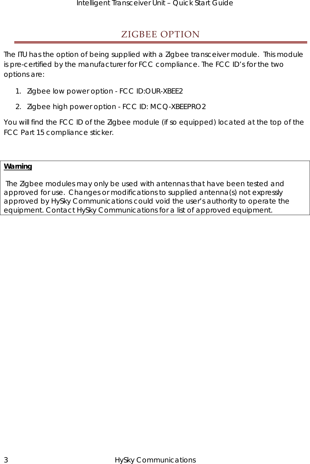   Intelligent Transceiver Unit – Quick Start Guide ZIGBEEOPTIONThe ITU has the option of being supplied with a Zigbee transceiver module.  This module is pre-certified by the manufacturer for FCC compliance. The FCC ID’s for the two options are: 1. Zigbee low power option - FCC ID:OUR-XBEE2 2. Zigbee high power option - FCC ID: MCQ-XBEEPRO2 You will find the FCC ID of the Zigbee module (if so equipped) located at the top of the FCC Part 15 compliance sticker.   Warning   The Zigbee modules may only be used with antennas that have been tested and approved for use.  Changes or modifications to supplied antenna(s) not expressly approved by HySky Communications could void the user’s authority to operate the equipment. Contact HySky Communications for a list of approved equipment. 3 HySky Communications 