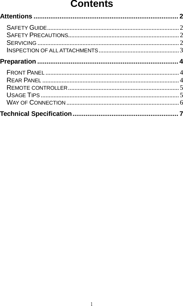 1  Contents Attentions .............................................................................. 2 SAFETY GUIDE .................................................................................. 2 SAFETY PRECAUTIONS..................................................................... 2 SERVICING ........................................................................................ 2 INSPECTION OF ALL ATTACHMENTS .................................................. 3 Preparation ............................................................................ 4 FRONT PANEL ................................................................................... 4 REAR PANEL ..................................................................................... 4 REMOTE CONTROLLER ..................................................................... 5 USAGE TIPS ...................................................................................... 5 WAY OF CONNECTION ...................................................................... 6 Technical Specification ......................................................... 7          