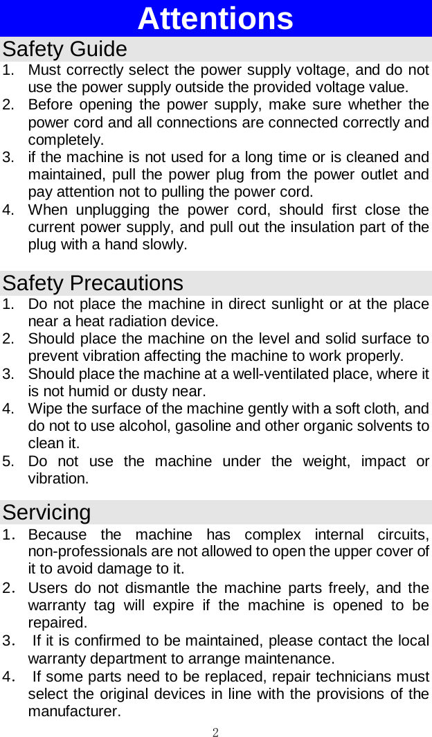 2  Attentions Safety Guide 1. Must correctly select the power supply voltage, and do not use the power supply outside the provided voltage value.  2. Before opening the power supply, make sure whether the power cord and all connections are connected correctly and completely.  3. if the machine is not used for a long time or is cleaned and maintained, pull the power plug from the power outlet and pay attention not to pulling the power cord.  4. When unplugging the power cord, should first close the current power supply, and pull out the insulation part of the plug with a hand slowly.  Safety Precautions 1. Do not place the machine in direct sunlight or at the place near a heat radiation device.  2. Should place the machine on the level and solid surface to prevent vibration affecting the machine to work properly.  3. Should place the machine at a well-ventilated place, where it is not humid or dusty near.  4. Wipe the surface of the machine gently with a soft cloth, and do not to use alcohol, gasoline and other organic solvents to clean it.  5. Do not use the machine under the weight, impact or vibration.  Servicing 1． Because the machine has complex internal circuits, non-professionals are not allowed to open the upper cover of it to avoid damage to it.  2． Users do not dismantle the machine parts freely, and the warranty tag will expire if the machine is opened to be repaired.  3．  If it is confirmed to be maintained, please contact the local warranty department to arrange maintenance.  4．  If some parts need to be replaced, repair technicians must select the original devices in line with the provisions of the manufacturer.  