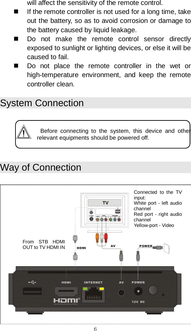 6 will affect the sensitivity of the remote control.   If the remote controller is not used for a long time, take out the battery, so as to avoid corrosion or damage to the battery caused by liquid leakage.   Do not make the remote control sensor directly exposed to sunlight or lighting devices, or else it will be caused to fail.   Do not place the remote controller in the wet or high-temperature environment, and keep the remote controller clean.  System Connection      Before connecting to the system, this device and other relevant equipments should be powered off.   Way of Connection    Connected to the TV input:  White port - left audio channel Red port - right audio channel Yellow-port - Video From STB HDMI OUT to TV HDMI IN 