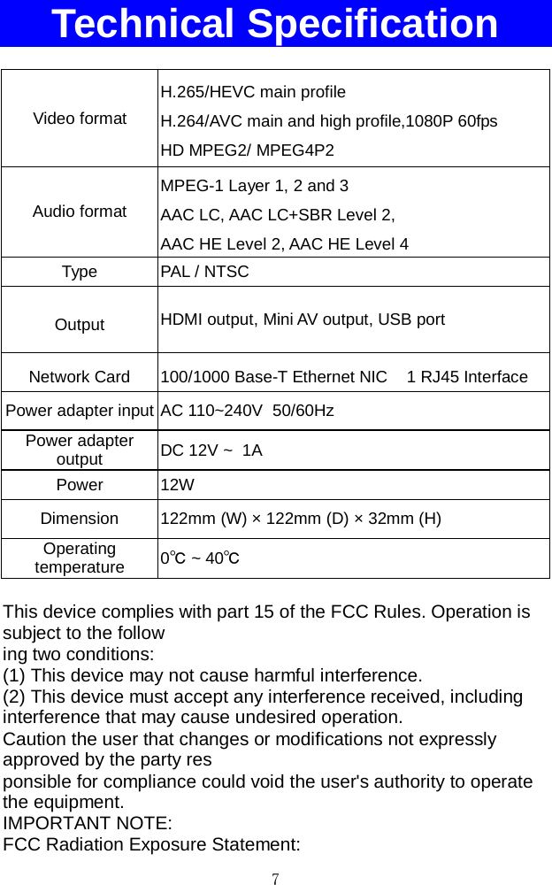 7    Technical Specification  Video format H.265/HEVC main profile H.264/AVC main and high profile,1080P 60fps HD MPEG2/ MPEG4P2 Audio format MPEG-1 Layer 1, 2 and 3  AAC LC, AAC LC+SBR Level 2,  AAC HE Level 2, AAC HE Level 4 Type  PAL / NTSC   Output HDMI output, Mini AV output, USB port Network Card 100/1000 Base-T Ethernet NIC    1 RJ45 Interface Power adapter input AC 110~240V  50/60Hz Power adapter output  DC 12V ~  1A  Power 12W Dimension 122mm (W) × 122mm (D) × 32mm (H) Operating temperature 0℃ ~ 40℃  This device complies with part 15 of the FCC Rules. Operation is subject to the follow ing two conditions: (1) This device may not cause harmful interference. (2) This device must accept any interference received, including interference that may cause undesired operation. Caution the user that changes or modifications not expressly approved by the party res ponsible for compliance could void the user&apos;s authority to operate the equipment. IMPORTANT NOTE: FCC Radiation Exposure Statement: 