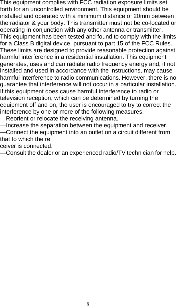 8 This equipment complies with FCC radiation exposure limits set forth for an uncontrolled environment. This equipment should be installed and operated with a minimum distance of 20mm between the radiator &amp; your body. This transmitter must not be co-located or operating in conjunction with any other antenna or transmitter. This equipment has been tested and found to comply with the limits for a Class B digital device, pursuant to part 15 of the FCC Rules. These limits are designed to provide reasonable protection against harmful interference in a residential installation. This equipment generates, uses and can radiate radio frequency energy and, if not installed and used in accordance with the instructions, may cause harmful interference to radio communications. However, there is no guarantee that interference will not occur in a particular installation. If this equipment does cause harmful interference to radio or television reception, which can be determined by turning the equipment off and on, the user is encouraged to try to correct the interference by one or more of the following measures: —Reorient or relocate the receiving antenna. —Increase the separation between the equipment and receiver. —Connect the equipment into an outlet on a circuit different from that to which the re ceiver is connected. —Consult the dealer or an experienced radio/TV technician for help. 