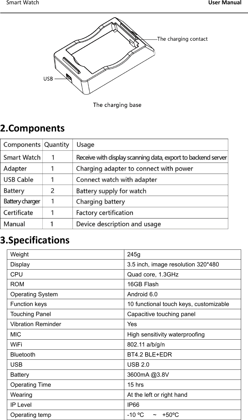 Smart Watch User Manual2.Components3.SpecificationsWeight245gDisplay3.5 inch, image resolution 320*480CPUQuad core, 1.3GHzROM16GB FlashOperating SystemAndroid 6.0Function keys10 functional touch keys, customizableTouching PanelCapacitive touching panelVibration ReminderYesMICHigh sensitivity waterproofingWiFi802.11 a/b/g/nBluetoothBT4.2 BLE+EDRUSBUSB 2.0Battery3600mA @3.8VOperating Time15 hrsWearingAt the left or right handIP LevelIP66Operating temp-10 &ordm;C ~ +50&ordm;C
