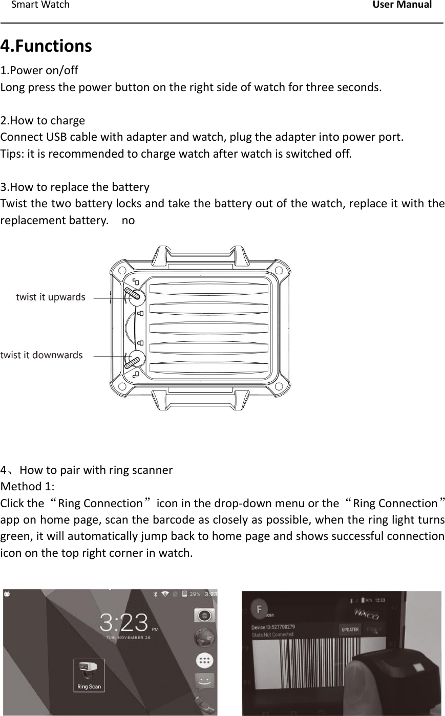 Smart Watch User Manual4.Functions1.Power on/offLong press the power button on the right side of watch for three seconds.2.How to chargeConnect USB cable with adapter and watch, plug the adapter into power port.Tips: it is recommended to charge watch after watch is switched off.3.How to replace the batteryTwist the two battery locks and take the battery out of the watch, replace it with thereplacement battery. no4、How to pair with ring scannerMethod 1:Click the&ldquo;Ring Connection&rdquo;icon in the drop‐down menu or the&ldquo;Ring Connection&rdquo;app on home page, scan the barcode as closely as possible, when the ring light turnsgreen, it will automatically jump back to home page and shows successful connectionicon on the top right corner in watch.