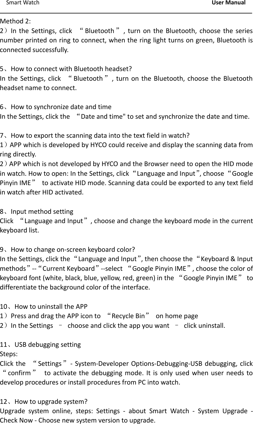 Smart Watch User ManualMethod 2:2）In the Settings, click &ldquo;Bluetooth &rdquo;, turn on the Bluetooth, choose the seriesnumber printed on ring to connect, when the ring light turns on green, Bluetooth isconnected successfully.5、How to connect with Bluetooth headset?In the Settings, click &ldquo;Bluetooth &rdquo;, turn on the Bluetooth, choose the Bluetoothheadset name to connect.6、How to synchronize date and timeIn the Settings, click the &ldquo;Date and time" to set and synchronize the date and time.7、How to export the scanning data into the text field in watch?1）APP which is developed by HYCO could receive and display the scanning data fromring directly.2）APP which is not developed by HYCO and the Browser need to open the HID modein watch. How to open: In the Settings, click&ldquo;Language and Input&rdquo;, choose&ldquo;GooglePinyin IME&rdquo;to activate HID mode. Scanning data could be exported to any text fieldin watch after HID activated.8、Input method settingClick &ldquo;Language and Input&rdquo;, choose and change the keyboard mode in the currentkeyboard list.9、How to change on‐screen keyboard color?In the Settings, click the &ldquo;Language and Input&rdquo;, then choose the &ldquo;Keyboard &amp; Inputmethods&rdquo;‐‐&ldquo;Current Keyboard&rdquo;‐‐select &ldquo;Google Pinyin IME&rdquo;, choose the color ofkeyboard font (white, black, blue, yellow, red, green) in the &ldquo;Google Pinyin IME&rdquo;todifferentiate the background color of the interface.10、How to uninstall the APP1）Press and drag the APP icon to &ldquo;Recycle Bin&rdquo;on home page2）In the Settings &ndash;choose and click the app you want &ndash;click uninstall.11、USB debugging settingSteps:Click the &ldquo;Settings&rdquo;‐System‐Developer Options‐Debugging‐USB debugging, click&ldquo;confirm &rdquo;to activate the debugging mode. It is only used when user needs todevelop procedures or install procedures from PC into watch.12、How to upgrade system?Upgrade system online, steps: Settings ‐about Smart Watch ‐System Upgrade ‐Check Now ‐Choose new system version to upgrade.