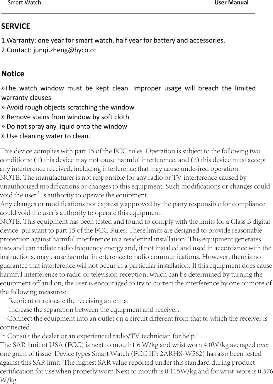 Smart Watch User ManualSERVICE1.Warranty: one year for smart watch, half year for battery and accessories.2.Contact: junqi.zheng@hyco.ccNotice&raquo;The watch window must be kept clean. Improper usage will breach the limitedwarranty clauses&raquo;Avoid rough objects scratching the window&raquo;Remove stains from window by soft cloth&raquo;Do not spray any liquid onto the window&raquo;Use cleaning water to clean.This device complies with part 15 of the FCC rules. Operation is subject to the following twoconditions: (1) this device may not cause harmful interference, and (2) this device must acceptany interference received, including interference that may cause undesired operation.NOTE: The manufacturer is not responsible for any radio or TV interference caused byunauthorized modifications or changes to this equipment. Such modifications or changes couldvoid the user&rsquo;s authority to operate the equipment.Any changes or modifications not expressly approved by the party responsible for compliancecould void the user's authority to operate this equipment.NOTE: This equipment has been tested and found to comply with the limits for a Class B digitaldevice, pursuant to part 15 of the FCC Rules. These limits are designed to provide reasonableprotection against harmful interference in a residential installation. This equipment generatesuses and can radiate radio frequency energy and, if not installed and used in accordance with theinstructions, may cause harmful interference to radio communications. However, there is noguarantee that interference will not occur in a particular installation. If this equipment does causeharmful interference to radio or television reception, which can be determined by turning theequipment off and on, the user is encouraged to try to correct the interference by one or more ofthe following measures:‐ Reorient or relocate the receiving antenna.‐ Increase the separation between the equipment and receiver.‐Connect the equipment into an outlet on a circuit different from that to which the receiver isconnected.‐Consult the dealer or an experienced radio/TV technician for help.The SAR limit of USA (FCC) is next to mouth1.6 W/kg and wrist worn 4.0W/kg averaged overone gram of tissue. Device types Smart Watch (FCC ID: 2ARHS-W562) has also been testedagainst this SAR limit. The highest SAR value reported under this standard during productcertification for use when properly worn Next to mouth is 0.115W/kg and for wrist-wore is 0.576W/kg.