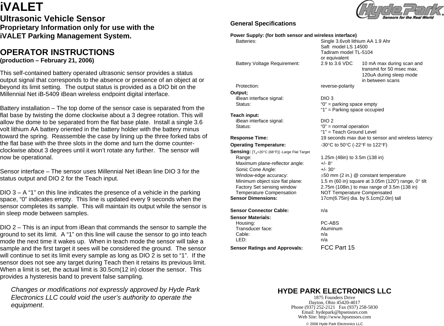 iVALET Ultrasonic Vehicle Sensor Proprietary Information only for use with the iVALET Parking Management System.   OPERATOR INSTRUCTIONS  (production &ndash; February 21, 2006)  This self-contained battery operated ultrasonic sensor provides a status output signal that corresponds to the absence or presence of an object at or beyond its limit setting.  The output status is provided as a DIO bit on the Millennial Net iB-5409 iBean wireless endpoint digital interface.  Battery installation &ndash; The top dome of the sensor case is separated from the flat base by twisting the dome clockwise about a 3 degree rotation. This will allow the dome to be separated from the flat base plate.  Install a single 3.6 volt lithium AA battery oriented in the battery holder with the battery minus toward the spring.  Reassemble the case by lining up the three forked tabs of the flat base with the three slots in the dome and turn the dome counter-clockwise about 3 degrees until it won&rsquo;t rotate any further.  The sensor will now be operational.  Sensor interface &ndash; The sensor uses Millennial Net iBean line DIO 3 for the status output and DIO 2 for the Teach input.   DIO 3 &ndash; A &ldquo;1&rdquo; on this line indicates the presence of a vehicle in the parking space, &ldquo;0&rdquo; indicates empty.  This line is updated every 9 seconds when the sensor completes its sample.  This will maintain its output while the sensor is in sleep mode between samples.  DIO 2 &ndash; This is an input from iBean that commands the sensor to sample the ground to set its limit.  A &ldquo;1&rdquo; on this line will cause the sensor to go into teach mode the next time it wakes up.  When in teach mode the sensor will take a sample and the first target it sees will be considered the ground.  The sensor will continue to set its limit every sample as long as DIO 2 is set to &ldquo;1&rdquo;.  If the sensor does not see any target during Teach then it retains its previous limit. When a limit is set, the actual limit is 30.5cm(12 in) closer the sensor.  This provides a hysteresis band to prevent false sampling.  Changes or modifications not expressly approved by Hyde Park Electronics LLC could void the user&rsquo;s authority to operate the equipment. General Specifications  Power Supply: (for both sensor and wireless interface)   Batteries:  Single 3.6volt lithium AA 1.9 Ahr       Saft  model LS 14500     Tadiram model TL-5104     or equivalent   Battery Voltage Requirement:  2.9 to 3.6 VDC   10 mA max during scan and            transmit for 50 msec max.           120uA during sleep mode         in between scans  Protection:  reverse-polarity Output;   iBean interface signal:  DIO 3   Status:  &ldquo;0&rdquo; = parking space empty       &ldquo;1&rdquo; = Parking space occupied Teach input:   iBean interface signal:  DIO 2   Status:  &ldquo;0&rdquo; = normal operation       &ldquo;1&rdquo; = Teach Ground Level Response Time:  19 seconds max due to sensor and wireless latency Operating Temperature:  -30&deg;C to 50&deg;C (-22&deg;F to 122&deg;F)  Sensing: [TA=20&deg;C (68&deg;F)] -Large Flat Target    Range:  1.25m (48in) to 3.5m (138 in)   Maximum plane-reflector angle:  +/- 8&deg;   Sonic Cone Angle:  +/- 30&deg;     Window-edge accuracy:  &plusmn;50 mm (2 in.) @ constant temperature   Minimum object size flat plane:   1.5 m (60 in) square at 3.05m (120&rdquo;) range, 0&deg; tilt   Factory Set sensing window  2.75m (108in.) to max range of 3.5m (138 in)     Temperature Compensation     NOT Temperature Compensated Sensor Dimensions:   17cm(6.75in) dia. by 5.1cm(2.0in) tall    Sensor Connector Cable: n/a Sensor Materials:   Housing:  PC-ABS     Transducer face:  Aluminum  Cable:  n/a  LED:  n/a Sensor Ratings and Approvals:  FCC Part 15                                         HYDE PARK ELECTRONICS LLC 1875 Founders Drive Dayton, Ohio 45420-4017 Phone (937) 252-2121   Fax (937) 258-5830 Email: hydepark@hpsensors.com Web Site: http://www.hpsensors.com  &copy; 2006 Hyde Park Electronics LLC 