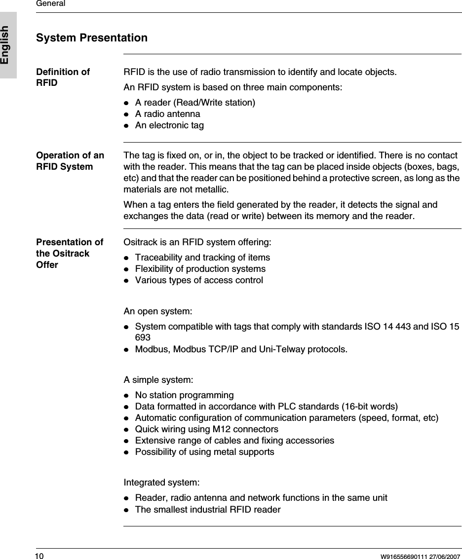 General10 W916556690111 27/06/2007EnglishSystem PresentationDefinition of RFIDRFID is the use of radio transmission to identify and locate objects.An RFID system is based on three main components:A reader (Read/Write station)A radio antennaAn electronic tagOperation of an RFID SystemThe tag is fixed on, or in, the object to be tracked or identified. There is no contact with the reader. This means that the tag can be placed inside objects (boxes, bags, etc) and that the reader can be positioned behind a protective screen, as long as the materials are not metallic.When a tag enters the field generated by the reader, it detects the signal and exchanges the data (read or write) between its memory and the reader.Presentation of the Ositrack OfferOsitrack is an RFID system offering: Traceability and tracking of itemsFlexibility of production systemsVarious types of access control An open system:System compatible with tags that comply with standards ISO 14 443 and ISO 15 693Modbus, Modbus TCP/IP and Uni-Telway protocols. A simple system:No station programmingData formatted in accordance with PLC standards (16-bit words)Automatic configuration of communication parameters (speed, format, etc)Quick wiring using M12 connectorsExtensive range of cables and fixing accessoriesPossibility of using metal supports Integrated system:Reader, radio antenna and network functions in the same unitThe smallest industrial RFID reader