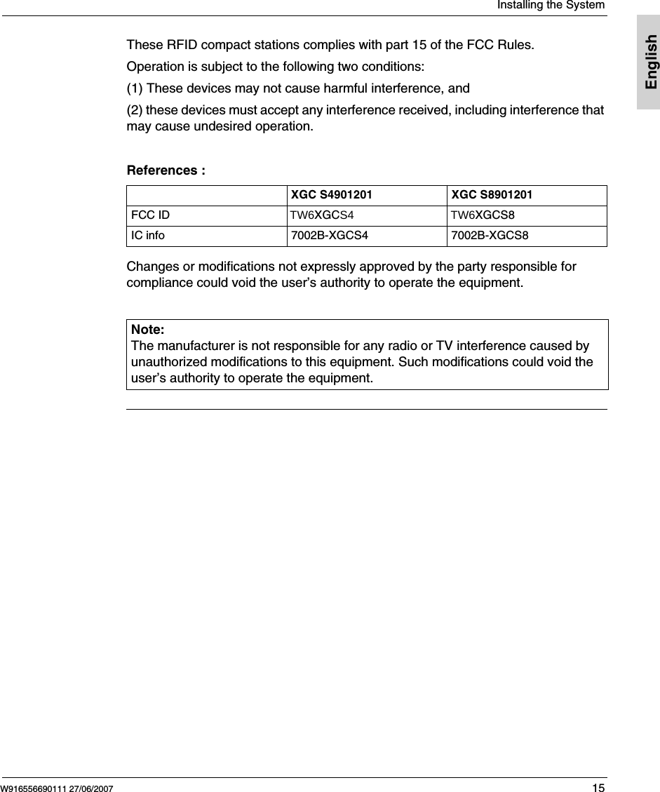  Installing the SystemW916556690111 27/06/2007 15EnglishThese RFID compact stations complies with part 15 of the FCC Rules. Operation is subject to the following two conditions: (1) These devices may not cause harmful interference, and (2) these devices must accept any interference received, including interference that may cause undesired operation. References :Changes or modifications not expressly approved by the party responsible for compliance could void the user’s authority to operate the equipment.XGC S4901201 XGC S8901201FCC ID                                    TW6XGCS4                             TW6XGCS8IC info 7002B-XGCS4 7002B-XGCS8Note: The manufacturer is not responsible for any radio or TV interference caused by unauthorized modifications to this equipment. Such modifications could void the user’s authority to operate the equipment.