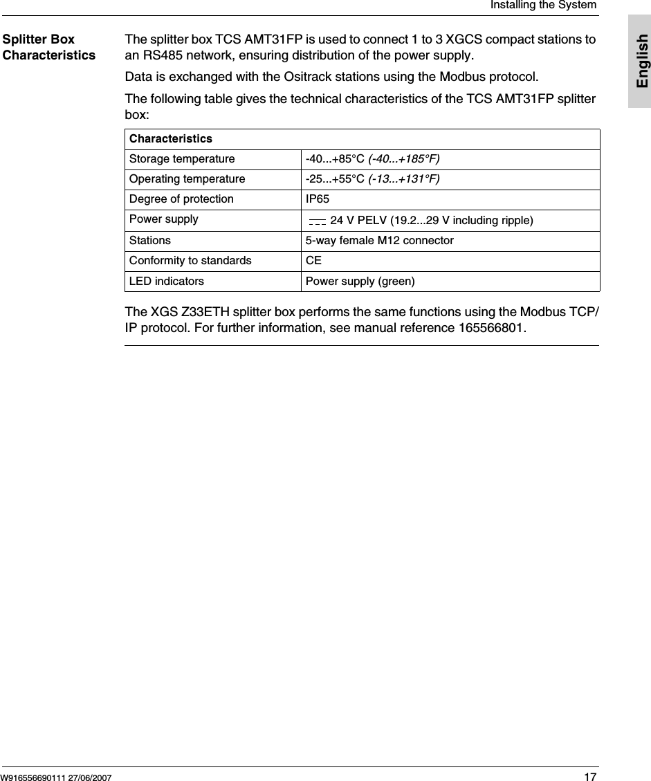  Installing the SystemW916556690111 27/06/2007 17EnglishSplitter Box CharacteristicsThe splitter box TCS AMT31FP is used to connect 1 to 3 XGCS compact stations to an RS485 network, ensuring distribution of the power supply.Data is exchanged with the Ositrack stations using the Modbus protocol.The following table gives the technical characteristics of the TCS AMT31FP splitter box:The XGS Z33ETH splitter box performs the same functions using the Modbus TCP/IP protocol. For further information, see manual reference 165566801.CharacteristicsStorage temperature -40...+85°C (-40...+185°F)Operating temperature -25...+55°C (-13...+131°F) Degree of protection IP65Power supply 24 V PELV (19.2...29 V including ripple)Stations 5-way female M12 connectorConformity to standards CELED indicators Power supply (green)
