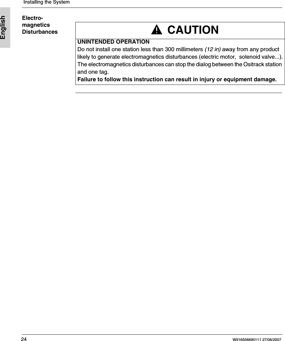  Installing the System24 W916556690111 27/06/2007EnglishElectro-magnetics Disturbances CAUTIONUNINTENDED OPERATIONDo not install one station less than 300 millimeters (12 in) away from any product likely to generate electromagnetics disturbances (electric motor,  solenoid valve...).The electromagnetics disturbances can stop the dialog between the Ositrack station and one tag.Failure to follow this instruction can result in injury or equipment damage.