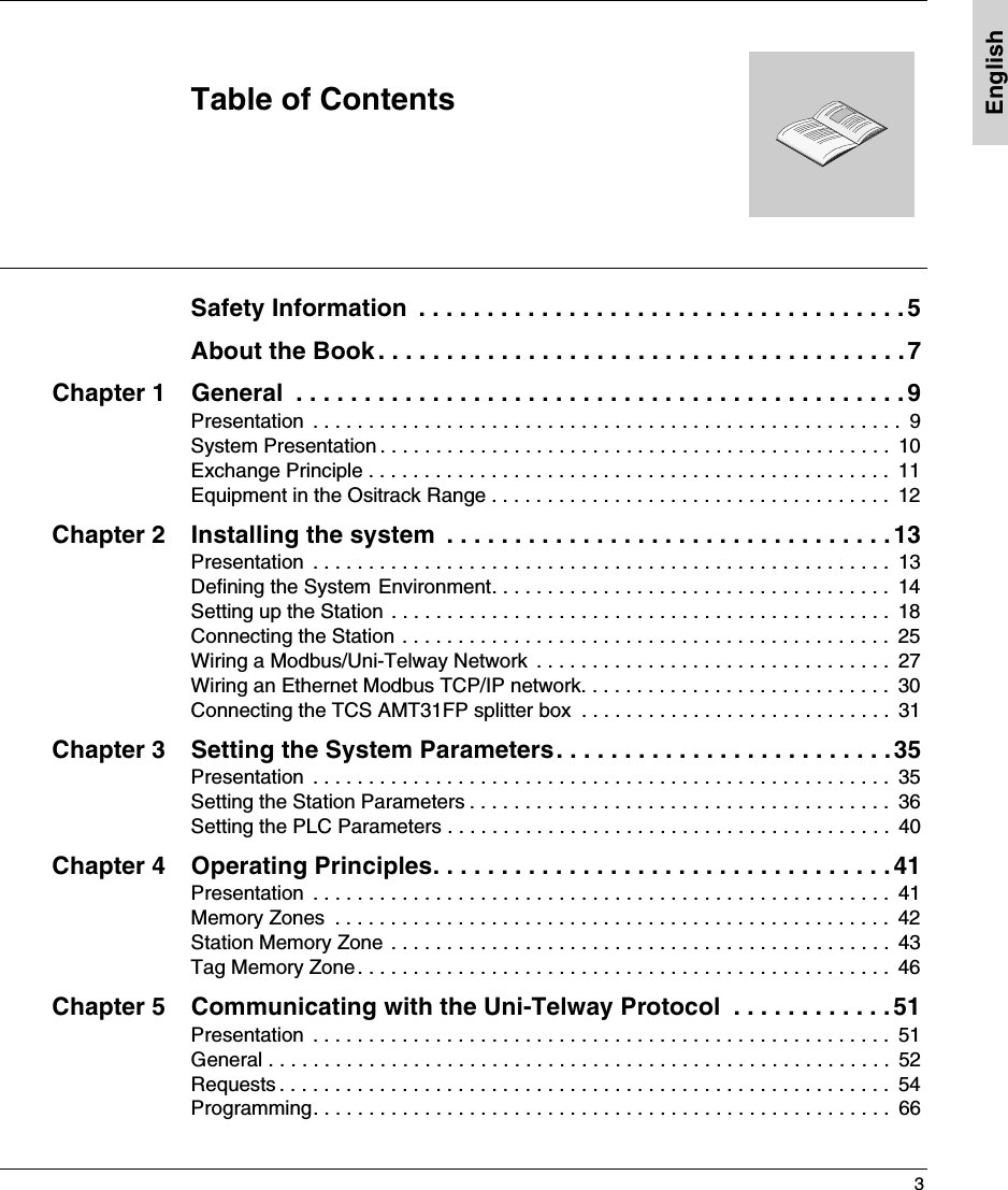 3EnglishTable of ContentsSafety Information  . . . . . . . . . . . . . . . . . . . . . . . . . . . . . . . . . . . . 5About the Book . . . . . . . . . . . . . . . . . . . . . . . . . . . . . . . . . . . . . . .7Chapter 1 General  . . . . . . . . . . . . . . . . . . . . . . . . . . . . . . . . . . . . . . . . . . . . .9Presentation  . . . . . . . . . . . . . . . . . . . . . . . . . . . . . . . . . . . . . . . . . . . . . . . . . . . . .  9System Presentation . . . . . . . . . . . . . . . . . . . . . . . . . . . . . . . . . . . . . . . . . . . . . .  10Exchange Principle . . . . . . . . . . . . . . . . . . . . . . . . . . . . . . . . . . . . . . . . . . . . . . .  11Equipment in the Ositrack Range . . . . . . . . . . . . . . . . . . . . . . . . . . . . . . . . . . . .  12Chapter 2 Installing the system  . . . . . . . . . . . . . . . . . . . . . . . . . . . . . . . . . 13Presentation  . . . . . . . . . . . . . . . . . . . . . . . . . . . . . . . . . . . . . . . . . . . . . . . . . . . .  13Defining the System Environment. . . . . . . . . . . . . . . . . . . . . . . . . . . . . . . . . . . .  14Setting up the Station . . . . . . . . . . . . . . . . . . . . . . . . . . . . . . . . . . . . . . . . . . . . .  18Connecting the Station . . . . . . . . . . . . . . . . . . . . . . . . . . . . . . . . . . . . . . . . . . . .  25Wiring a Modbus/Uni-Telway Network  . . . . . . . . . . . . . . . . . . . . . . . . . . . . . . . .  27Wiring an Ethernet Modbus TCP/IP network. . . . . . . . . . . . . . . . . . . . . . . . . . . .  30Connecting the TCS AMT31FP splitter box  . . . . . . . . . . . . . . . . . . . . . . . . . . . .  31Chapter 3 Setting the System Parameters. . . . . . . . . . . . . . . . . . . . . . . . .35Presentation  . . . . . . . . . . . . . . . . . . . . . . . . . . . . . . . . . . . . . . . . . . . . . . . . . . . .  35Setting the Station Parameters . . . . . . . . . . . . . . . . . . . . . . . . . . . . . . . . . . . . . .  36Setting the PLC Parameters . . . . . . . . . . . . . . . . . . . . . . . . . . . . . . . . . . . . . . . .  40Chapter 4 Operating Principles. . . . . . . . . . . . . . . . . . . . . . . . . . . . . . . . . .41Presentation  . . . . . . . . . . . . . . . . . . . . . . . . . . . . . . . . . . . . . . . . . . . . . . . . . . . .  41Memory Zones  . . . . . . . . . . . . . . . . . . . . . . . . . . . . . . . . . . . . . . . . . . . . . . . . . .  42Station Memory Zone . . . . . . . . . . . . . . . . . . . . . . . . . . . . . . . . . . . . . . . . . . . . .  43Tag Memory Zone. . . . . . . . . . . . . . . . . . . . . . . . . . . . . . . . . . . . . . . . . . . . . . . .  46Chapter 5 Communicating with the Uni-Telway Protocol  . . . . . . . . . . . . 51Presentation  . . . . . . . . . . . . . . . . . . . . . . . . . . . . . . . . . . . . . . . . . . . . . . . . . . . .  51General . . . . . . . . . . . . . . . . . . . . . . . . . . . . . . . . . . . . . . . . . . . . . . . . . . . . . . . .  52Requests . . . . . . . . . . . . . . . . . . . . . . . . . . . . . . . . . . . . . . . . . . . . . . . . . . . . . . .  54Programming. . . . . . . . . . . . . . . . . . . . . . . . . . . . . . . . . . . . . . . . . . . . . . . . . . . .  66