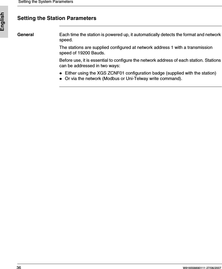  Setting the System Parameters36 W916556690111 27/06/2007EnglishSetting the Station ParametersGeneral Each time the station is powered up, it automatically detects the format and network speed.The stations are supplied configured at network address 1 with a transmission speed of 19200 Bauds.Before use, it is essential to configure the network address of each station. Stations can be addressed in two ways:Either using the XGS ZCNF01 configuration badge (supplied with the station)Or via the network (Modbus or Uni-Telway write command).