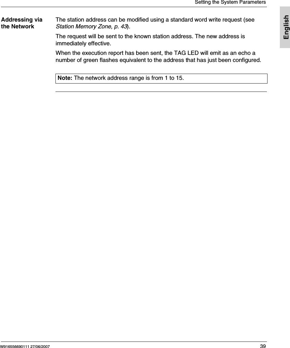  Setting the System ParametersW916556690111 27/06/2007 39EnglishAddressing via the NetworkThe station address can be modified using a standard word write request (see Station Memory Zone, p. 43).The request will be sent to the known station address. The new address is immediately effective.When the execution report has been sent, the TAG LED will emit as an echo a number of green flashes equivalent to the address that has just been configured. Note: The network address range is from 1 to 15.