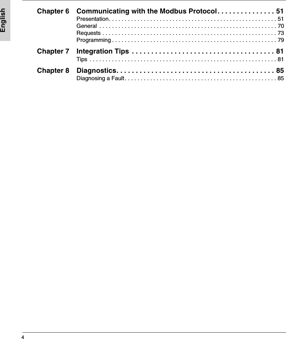 4EnglishChapter 6 Communicating with the Modbus Protocol. . . . . . . . . . . . . . . 51Presentation. . . . . . . . . . . . . . . . . . . . . . . . . . . . . . . . . . . . . . . . . . . . . . . . . . . . . 51General  . . . . . . . . . . . . . . . . . . . . . . . . . . . . . . . . . . . . . . . . . . . . . . . . . . . . . . . . 70Requests . . . . . . . . . . . . . . . . . . . . . . . . . . . . . . . . . . . . . . . . . . . . . . . . . . . . . . . 73Programming . . . . . . . . . . . . . . . . . . . . . . . . . . . . . . . . . . . . . . . . . . . . . . . . . . . . 79Chapter 7 Integration Tips  . . . . . . . . . . . . . . . . . . . . . . . . . . . . . . . . . . . . . 81Tips  . . . . . . . . . . . . . . . . . . . . . . . . . . . . . . . . . . . . . . . . . . . . . . . . . . . . . . . . . . . 81Chapter 8 Diagnostics. . . . . . . . . . . . . . . . . . . . . . . . . . . . . . . . . . . . . . . . . 85Diagnosing a Fault. . . . . . . . . . . . . . . . . . . . . . . . . . . . . . . . . . . . . . . . . . . . . . . . 85