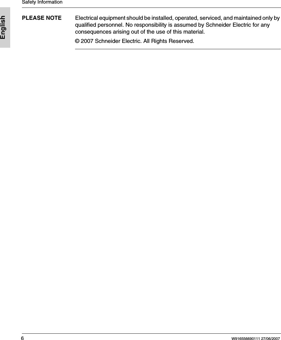 Safety Information6W916556690111 27/06/2007EnglishPLEASE NOTE Electrical equipment should be installed, operated, serviced, and maintained only by qualified personnel. No responsibility is assumed by Schneider Electric for any consequences arising out of the use of this material.© 2007 Schneider Electric. All Rights Reserved.