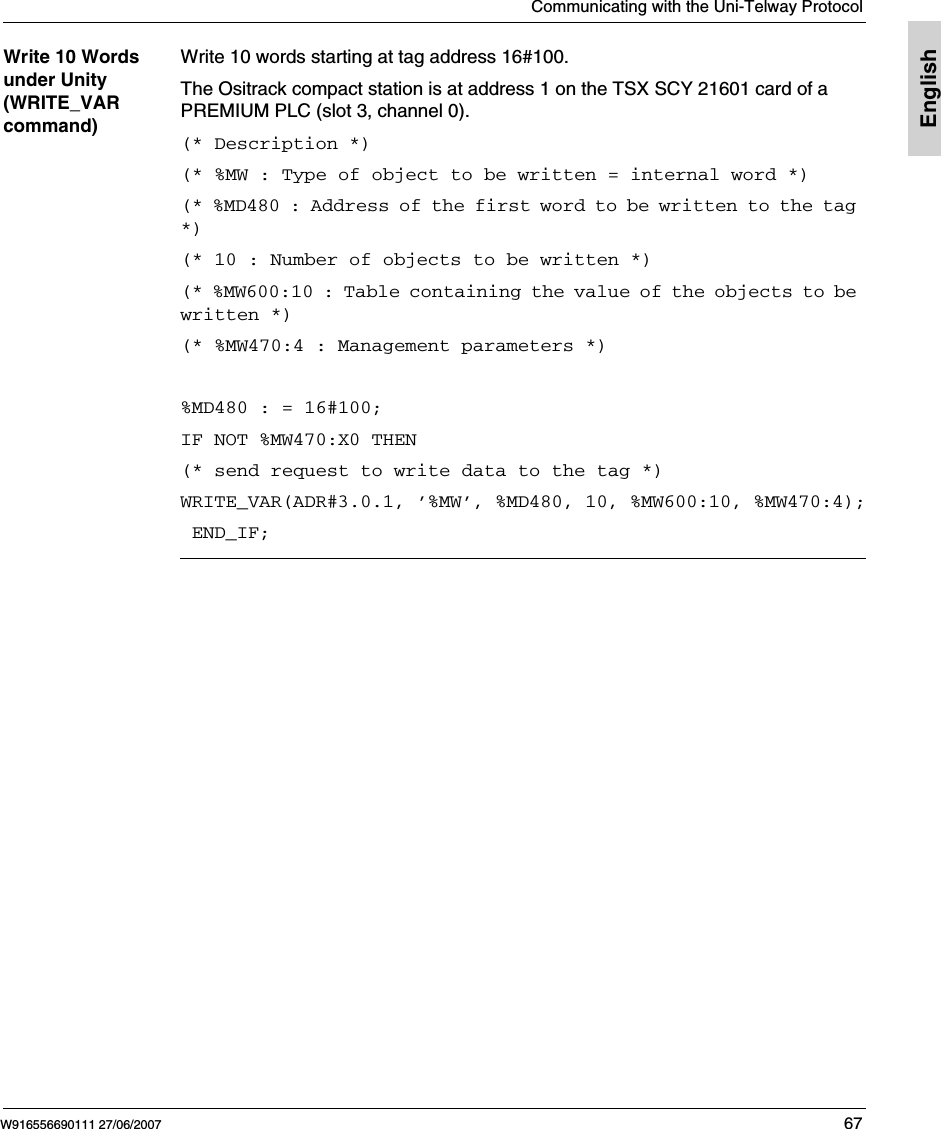 Communicating with the Uni-Telway ProtocolW916556690111 27/06/2007 67EnglishWrite 10 Words under Unity (WRITE_VAR command)Write 10 words starting at tag address 16#100.The Ositrack compact station is at address 1 on the TSX SCY 21601 card of a PREMIUM PLC (slot 3, channel 0).(* Description *)(* %MW : Type of object to be written = internal word *)(* %MD480 : Address of the first word to be written to the tag *)(* 10 : Number of objects to be written *)(* %MW600:10 : Table containing the value of the objects to be written *)(* %MW470:4 : Management parameters *) %MD480 : = 16#100;IF NOT %MW470:X0 THEN(* send request to write data to the tag *)WRITE_VAR(ADR#3.0.1, ’%MW’, %MD480, 10, %MW600:10, %MW470:4); END_IF;