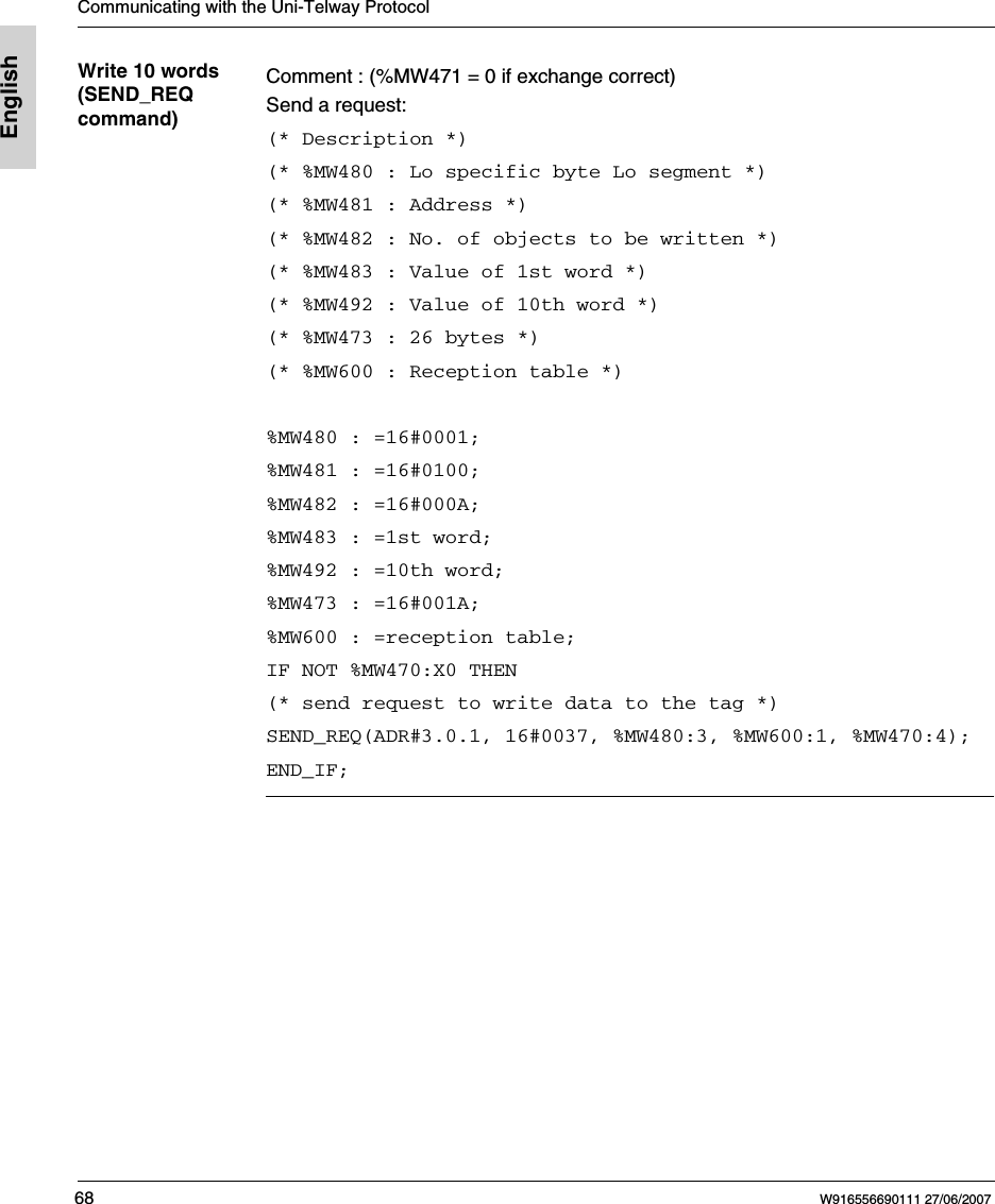 Communicating with the Uni-Telway Protocol68 W916556690111 27/06/2007EnglishWrite 10 words (SEND_REQ command)Comment : (%MW471 = 0 if exchange correct)Send a request:(* Description *)(* %MW480 : Lo specific byte Lo segment *)(* %MW481 : Address *)(* %MW482 : No. of objects to be written *)(* %MW483 : Value of 1st word *)(* %MW492 : Value of 10th word *)(* %MW473 : 26 bytes *)(* %MW600 : Reception table *) %MW480 : =16#0001;%MW481 : =16#0100;%MW482 : =16#000A;%MW483 : =1st word;%MW492 : =10th word;%MW473 : =16#001A;%MW600 : =reception table;IF NOT %MW470:X0 THEN(* send request to write data to the tag *)SEND_REQ(ADR#3.0.1, 16#0037, %MW480:3, %MW600:1, %MW470:4);END_IF;