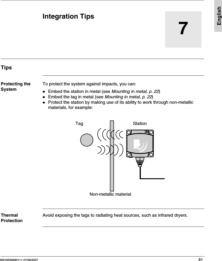 W916556690111 27/06/2007 81English7Integration TipsTipsProtecting the SystemTo protect the system against impacts, you can: Embed the station in metal (see Mounting in metal, p. 22)Embed the tag in metal (see Mounting in metal, p. 22)Protect the station by making use of its ability to work through non-metallic materials, for example:   Thermal ProtectionAvoid exposing the tags to radiating heat sources, such as infrared dryers.Tag StationNon-metallic material