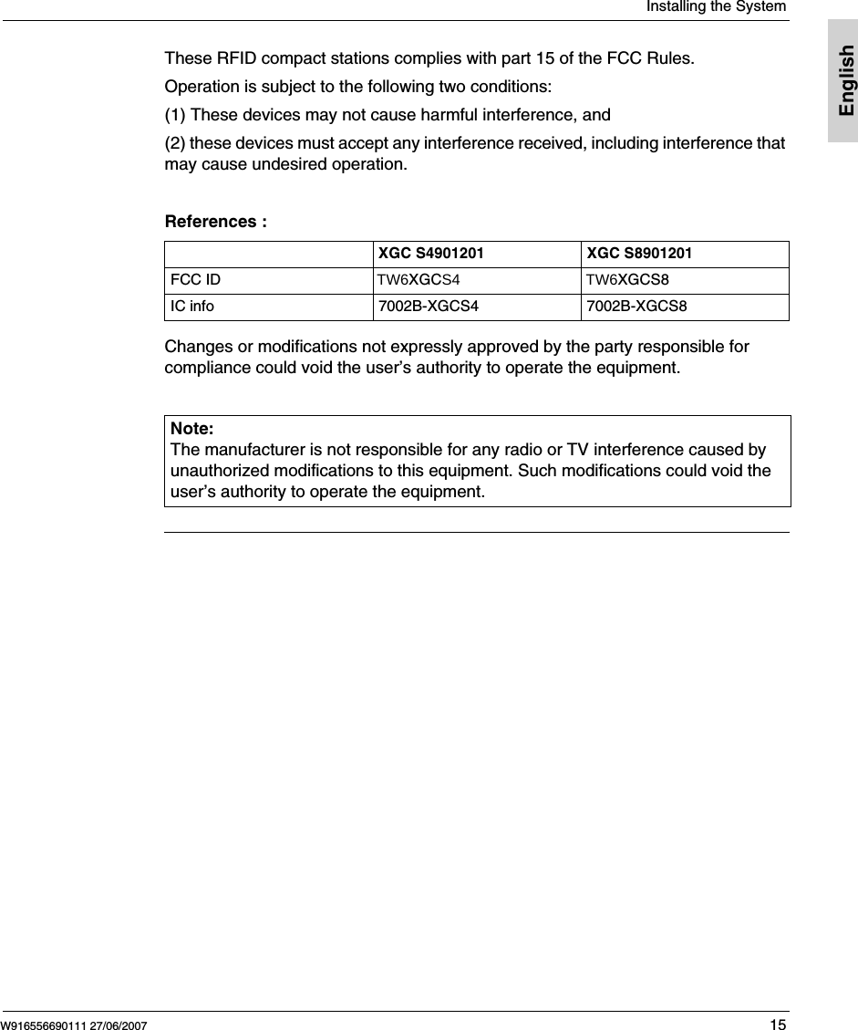 Installing the SystemW916556690111 27/06/2007 15EnglishThese RFID compact stations complies with part 15 of the FCC Rules. Operation is subject to the following two conditions: (1) These devices may not cause harmful interference, and (2) these devices must accept any interference received, including interference that may cause undesired operation. References :Changes or modifications not expressly approved by the party responsible for compliance could void the user&rsquo;s authority to operate the equipment.XGC S4901201 XGC S8901201FCC ID                                    TW6XGCS4                             TW6XGCS8IC info 7002B-XGCS4 7002B-XGCS8Note: The manufacturer is not responsible for any radio or TV interference caused by unauthorized modifications to this equipment. Such modifications could void the user&rsquo;s authority to operate the equipment.
