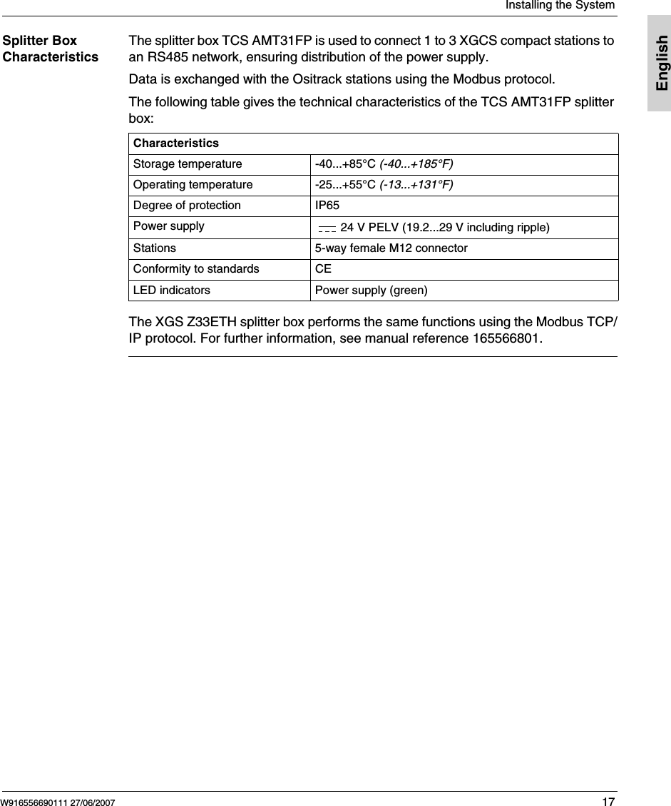  Installing the SystemW916556690111 27/06/2007 17EnglishSplitter Box CharacteristicsThe splitter box TCS AMT31FP is used to connect 1 to 3 XGCS compact stations to an RS485 network, ensuring distribution of the power supply.Data is exchanged with the Ositrack stations using the Modbus protocol.The following table gives the technical characteristics of the TCS AMT31FP splitter box:The XGS Z33ETH splitter box performs the same functions using the Modbus TCP/IP protocol. For further information, see manual reference 165566801.CharacteristicsStorage temperature -40...+85&deg;C (-40...+185&deg;F)Operating temperature -25...+55&deg;C (-13...+131&deg;F) Degree of protection IP65Power supply 24 V PELV (19.2...29 V including ripple)Stations 5-way female M12 connectorConformity to standards CELED indicators Power supply (green)