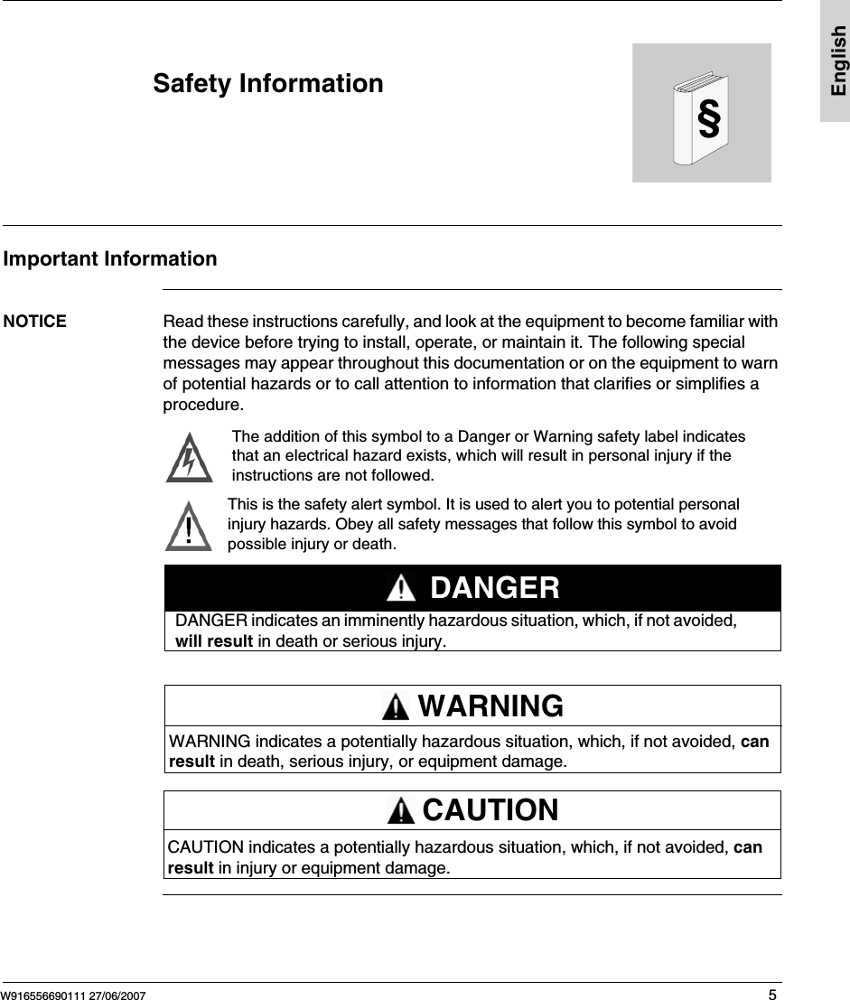 W916556690111 27/06/2007 5&sect;EnglishSafety InformationImportant InformationNOTICE Read these instructions carefully, and look at the equipment to become familiar with the device before trying to install, operate, or maintain it. The following special messages may appear throughout this documentation or on the equipment to warn of potential hazards or to call attention to information that clarifies or simplifies a procedure.The addition of this symbol to a Danger or Warning safety label indicatesthat an electrical hazard exists, which will result in personal injury if theinstructions are not followed.This is the safety alert symbol. It is used to alert you to potential personalinjury hazards. Obey all safety messages that follow this symbol to avoidpossible injury or death.DANGER indicates an imminently hazardous situation, which, if not avoided, will result in death or serious injury.DANGERWARNING indicates a potentially hazardous situation, which, if not avoided, can result in death, serious injury, or equipment damage.WARNINGCAUTION indicates a potentially hazardous situation, which, if not avoided, can result in injury or equipment damage.CAUTION