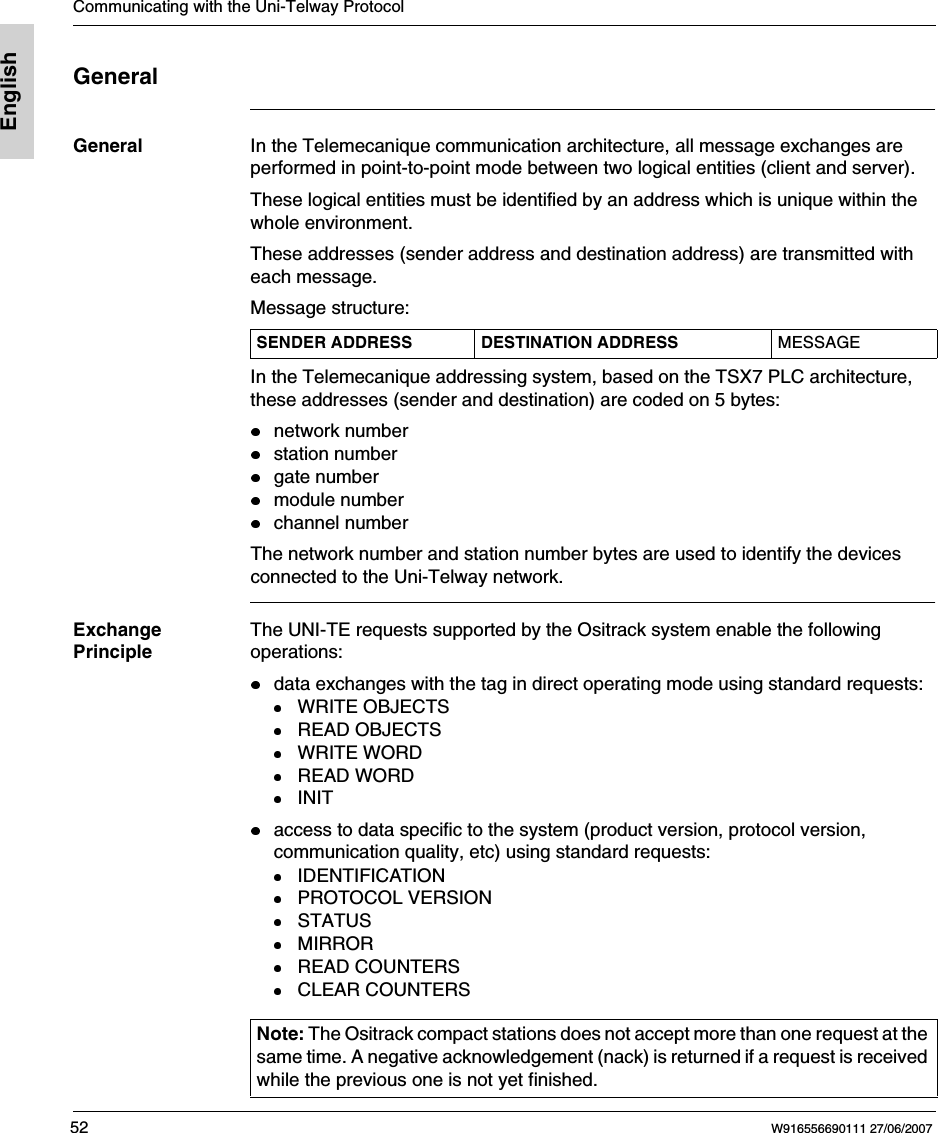 Communicating with the Uni-Telway Protocol52 W916556690111 27/06/2007EnglishGeneralGeneral In the Telemecanique communication architecture, all message exchanges are performed in point-to-point mode between two logical entities (client and server).These logical entities must be identified by an address which is unique within the whole environment. These addresses (sender address and destination address) are transmitted with each message.Message structure:In the Telemecanique addressing system, based on the TSX7 PLC architecture, these addresses (sender and destination) are coded on 5 bytes:network numberstation numbergate numbermodule numberchannel numberThe network number and station number bytes are used to identify the devicesconnected to the Uni-Telway network.Exchange PrincipleThe UNI-TE requests supported by the Ositrack system enable the following operations:data exchanges with the tag in direct operating mode using standard requests:WRITE OBJECTSREAD OBJECTSWRITE WORDREAD WORDINITaccess to data specific to the system (product version, protocol version, communication quality, etc) using standard requests:IDENTIFICATIONPROTOCOL VERSIONSTATUSMIRRORREAD COUNTERSCLEAR COUNTERSSENDER ADDRESS DESTINATION ADDRESS MESSAGENote: The Ositrack compact stations does not accept more than one request at the same time. A negative acknowledgement (nack) is returned if a request is received while the previous one is not yet finished.