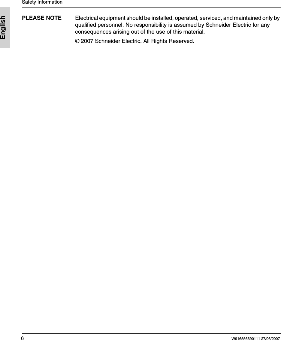 Safety Information6W916556690111 27/06/2007EnglishPLEASE NOTE Electrical equipment should be installed, operated, serviced, and maintained only by qualified personnel. No responsibility is assumed by Schneider Electric for any consequences arising out of the use of this material.&copy; 2007 Schneider Electric. All Rights Reserved.