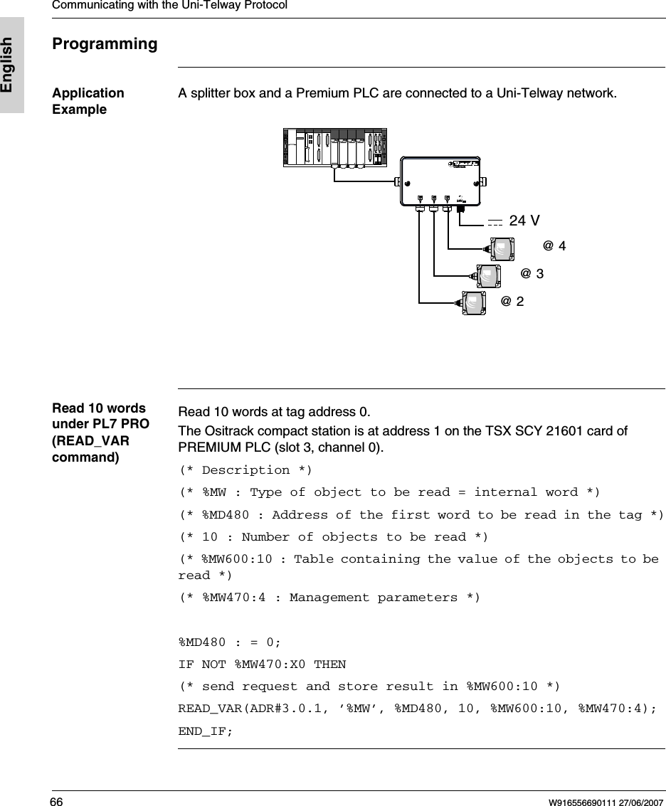 Communicating with the Uni-Telway Protocol66 W916556690111 27/06/2007EnglishProgrammingApplication ExampleA splitter box and a Premium PLC are connected to a Uni-Telway network. Read 10 words under PL7 PRO (READ_VAR command)Read 10 words at tag address 0.The Ositrack compact station is at address 1 on the TSX SCY 21601 card of PREMIUM PLC (slot 3, channel 0).(* Description *)(* %MW : Type of object to be read = internal word *)(* %MD480 : Address of the first word to be read in the tag *)(* 10 : Number of objects to be read *)(* %MW600:10 : Table containing the value of the objects to be read *)(* %MW470:4 : Management parameters *) %MD480 : = 0;IF NOT %MW470:X0 THEN(* send request and store result in %MW600:10 *)READ_VAR(ADR#3.0.1, &rsquo;%MW&rsquo;, %MD480, 10, %MW600:10, %MW470:4); END_IF;Ositr ack24V@ 2@ 4@ 324 V