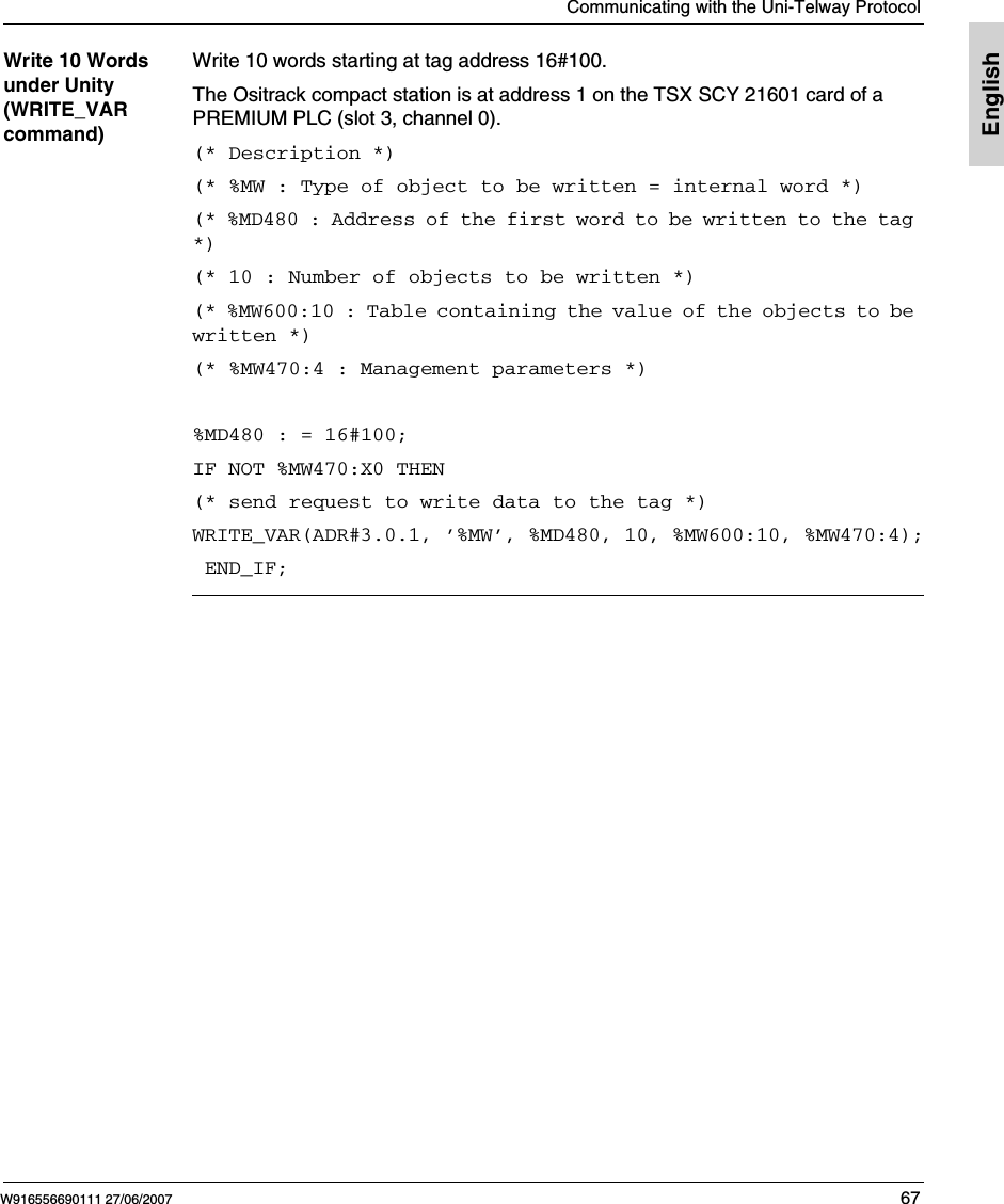 Communicating with the Uni-Telway ProtocolW916556690111 27/06/2007 67EnglishWrite 10 Words under Unity (WRITE_VAR command)Write 10 words starting at tag address 16#100.The Ositrack compact station is at address 1 on the TSX SCY 21601 card of a PREMIUM PLC (slot 3, channel 0).(* Description *)(* %MW : Type of object to be written = internal word *)(* %MD480 : Address of the first word to be written to the tag *)(* 10 : Number of objects to be written *)(* %MW600:10 : Table containing the value of the objects to be written *)(* %MW470:4 : Management parameters *) %MD480 : = 16#100;IF NOT %MW470:X0 THEN(* send request to write data to the tag *)WRITE_VAR(ADR#3.0.1, &rsquo;%MW&rsquo;, %MD480, 10, %MW600:10, %MW470:4); END_IF;