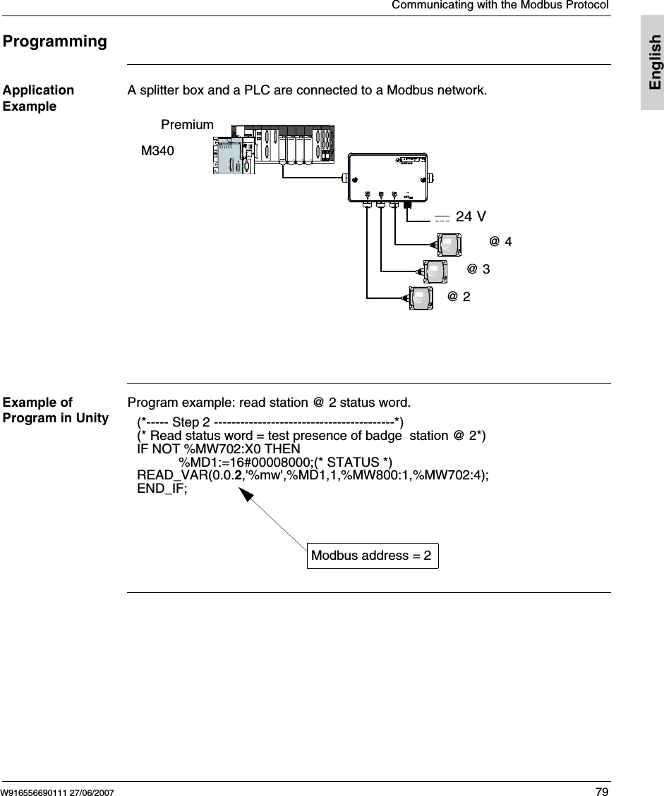 Communicating with the Modbus ProtocolW916556690111 27/06/2007 79EnglishProgrammingApplication ExampleA splitter box and a PLC are connected to a Modbus network. Example of Program in UnityProgram example: read station @ 2 status word. Ositrack24V@ 2@ 4@ 324 VPremiumM340(*----- Step 2 -----------------------------------------*)(* Read status word = test presence of badge  station @ 2*)IF NOT %MW702:X0 THEN%MD1:=16#00008000;(* STATUS *)READ_VAR(0.0.2,'%mw',%MD1,1,%MW800:1,%MW702:4);END_IF;Modbus address = 2
