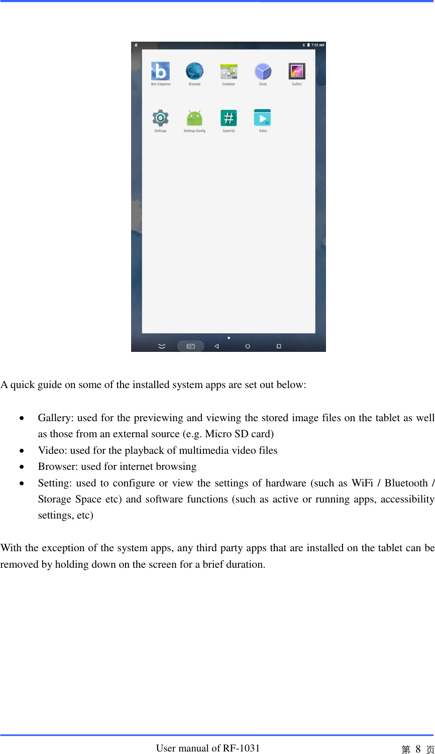                       User manual of RF-1031 第 8 页     A quick guide on some of the installed system apps are set out below:   Gallery: used for the previewing and viewing the stored image files on the tablet as well as those from an external source (e.g. Micro SD card)  Video: used for the playback of multimedia video files  Browser: used for internet browsing  Setting: used to configure or view the settings of hardware (such as WiFi / Bluetooth / Storage Space etc) and software functions (such as active or running apps, accessibility settings, etc)  With the exception of the system apps, any third party apps that are installed on the tablet can be removed by holding down on the screen for a brief duration.          