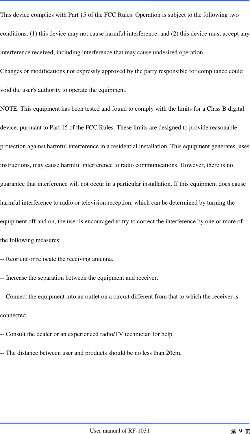                       User manual of RF-1031 第 9 页  This device complies with Part 15 of the FCC Rules. Operation is subject to the following two  conditions: (1) this device may not cause harmful interference, and (2) this device must accept any  interference received, including interference that may cause undesired operation.  Changes or modifications not expressly approved by the party responsible for compliance could  void the user&apos;s authority to operate the equipment.  NOTE: This equipment has been tested and found to comply with the limits for a Class B digital  device, pursuant to Part 15 of the FCC Rules. These limits are designed to provide reasonable  protection against harmful interference in a residential installation. This equipment generates, uses  instructions, may cause harmful interference to radio communications. However, there is no  guarantee that interference will not occur in a particular installation. If this equipment does cause  harmful interference to radio or television reception, which can be determined by turning the  equipment off and on, the user is encouraged to try to correct the interference by one or more of  the following measures:  -- Reorient or relocate the receiving antenna.  -- Increase the separation between the equipment and receiver.  -- Connect the equipment into an outlet on a circuit different from that to which the receiver is  connected.  -- Consult the dealer or an experienced radio/TV technician for help.  -- The distance between user and products should be no less than 20cm. 