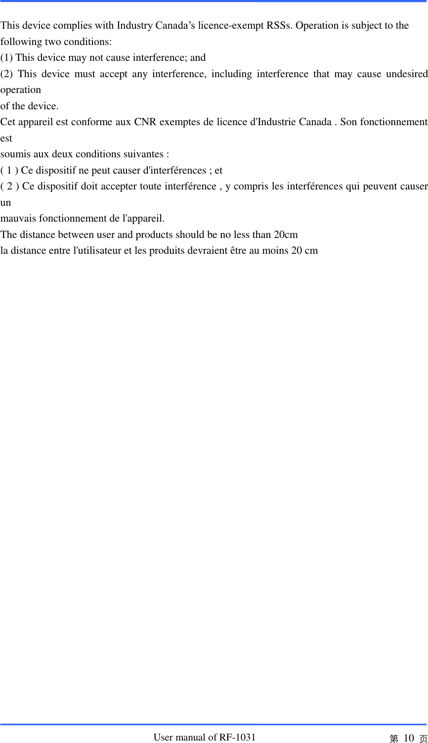                       User manual of RF-1031 第 10 页  This device complies with Industry Canada’s licence-exempt RSSs. Operation is subject to the following two conditions: (1) This device may not cause interference; and (2)  This  device  must  accept  any  interference,  including  interference  that  may  cause  undesired operation of the device. Cet appareil est conforme aux CNR exemptes de licence d&apos;Industrie Canada . Son fonctionnement est soumis aux deux conditions suivantes : ( 1 ) Ce dispositif ne peut causer d&apos;interférences ; et ( 2 ) Ce dispositif doit accepter toute interférence , y compris les interférences qui peuvent causer un mauvais fonctionnement de l&apos;appareil. The distance between user and products should be no less than 20cm la distance entre l&apos;utilisateur et les produits devraient être au moins 20 cm   