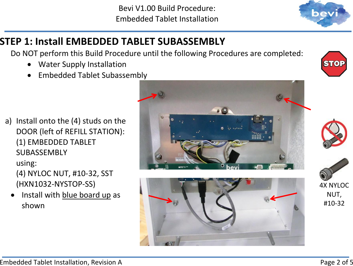     Bevi V1.00 Build Procedure:   Embedded Tablet Installation   Embedded Tablet Installation, Revision A Page 2 of 5 STEP 1: Install EMBEDDED TABLET SUBASSEMBLY Do NOT perform this Build Procedure until the following Procedures are completed:  Water Supply Installation  Embedded Tablet Subassembly  a) Install onto the (4) studs on the DOOR (left of REFILL STATION): (1) EMBEDDED TABLET SUBASSEMBLY using: (4) NYLOC NUT, #10-32, SST (HXN1032-NYSTOP-SS)  Install with blue board up as shown       4X NYLOC NUT, #10-32    