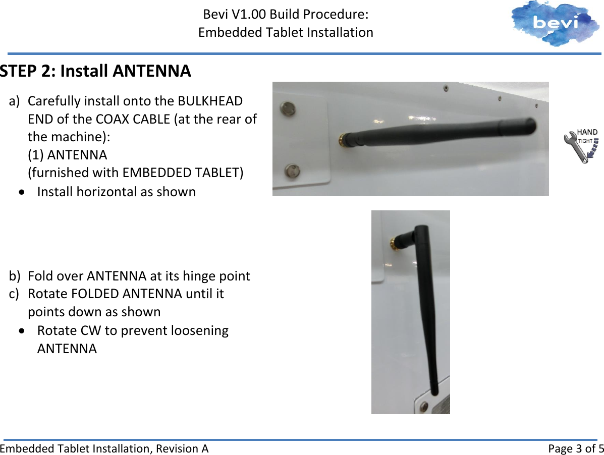     Bevi V1.00 Build Procedure:   Embedded Tablet Installation   Embedded Tablet Installation, Revision A Page 3 of 5 STEP 2: Install ANTENNA a) Carefully install onto the BULKHEAD END of the COAX CABLE (at the rear of the machine): (1) ANTENNA (furnished with EMBEDDED TABLET)  Install horizontal as shown    b) Fold over ANTENNA at its hinge point c) Rotate FOLDED ANTENNA until it points down as shown  Rotate CW to prevent loosening ANTENNA      