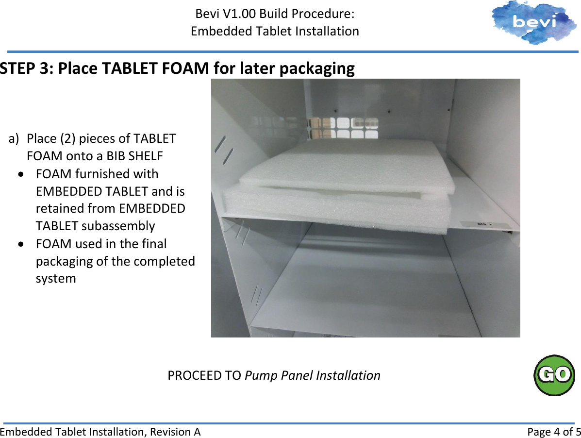     Bevi V1.00 Build Procedure:   Embedded Tablet Installation   Embedded Tablet Installation, Revision A Page 4 of 5 STEP 3: Place TABLET FOAM for later packaging a) Place (2) pieces of TABLET FOAM onto a BIB SHELF  FOAM furnished with EMBEDDED TABLET and is retained from EMBEDDED TABLET subassembly  FOAM used in the final packaging of the completed system     PROCEED TO Pump Panel Installation     