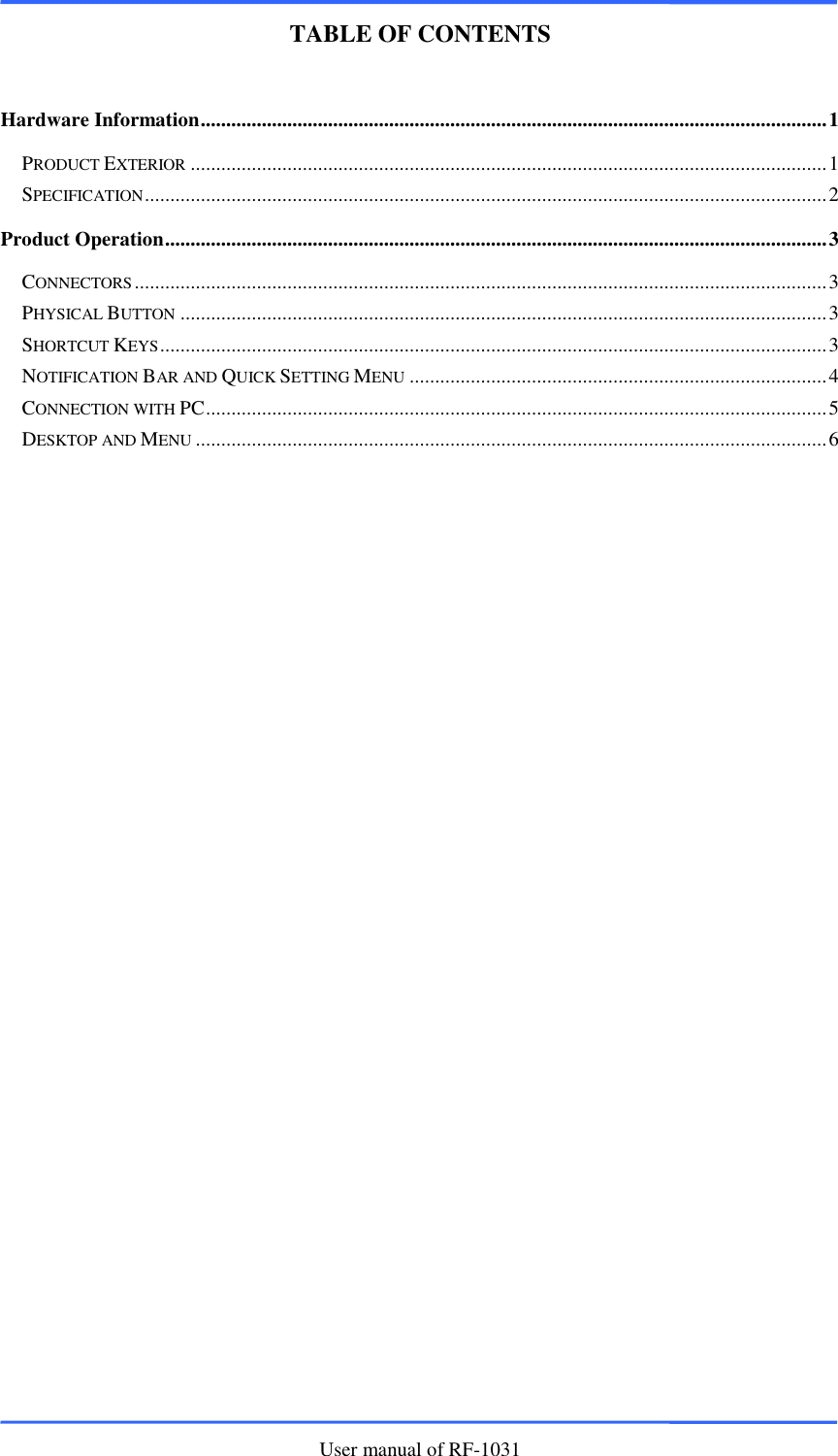      User manual of RF-1031    TABLE OF CONTENTS  Hardware Information ........................................................................................................................... 1 PRODUCT EXTERIOR ............................................................................................................................. 1 SPECIFICATION ...................................................................................................................................... 2 Product Operation .................................................................................................................................. 3 CONNECTORS ........................................................................................................................................ 3 PHYSICAL BUTTON ............................................................................................................................... 3 SHORTCUT KEYS ................................................................................................................................... 3 NOTIFICATION BAR AND QUICK SETTING MENU .................................................................................. 4 CONNECTION WITH PC .......................................................................................................................... 5 DESKTOP AND MENU ............................................................................................................................ 6 